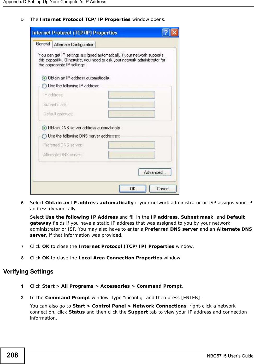 Appendix DSetting Up Your Computer’s IP AddressNBG5715 User’s Guide2085The Internet Protocol TCP/IP Properties window opens.6Select Obtain an IP address automatically if your network administrator or ISP assigns your IP address dynamically.Select Use the following IP Address and fill in the IP address,Subnet mask, and Default gateway fields if you have a static IP address that was assigned to you by your network administrator or ISP. You may also have to enter a Preferred DNS server and an AlternateDNSserver, if that information was provided.7Click OK to close the Internet Protocol (TCP/IP) Properties window.8Click OK to close the Local Area Connection Properties window.Verifying Settings1Click Start &gt; All Programs &gt; Accessories &gt; Command Prompt.2In the Command Prompt window, type &quot;ipconfig&quot; and then press [ENTER]. You can also go to Start &gt; Control Panel &gt; Network Connections, right-click a network connection, click Status and then click the Support tab to view your IP address and connection information.