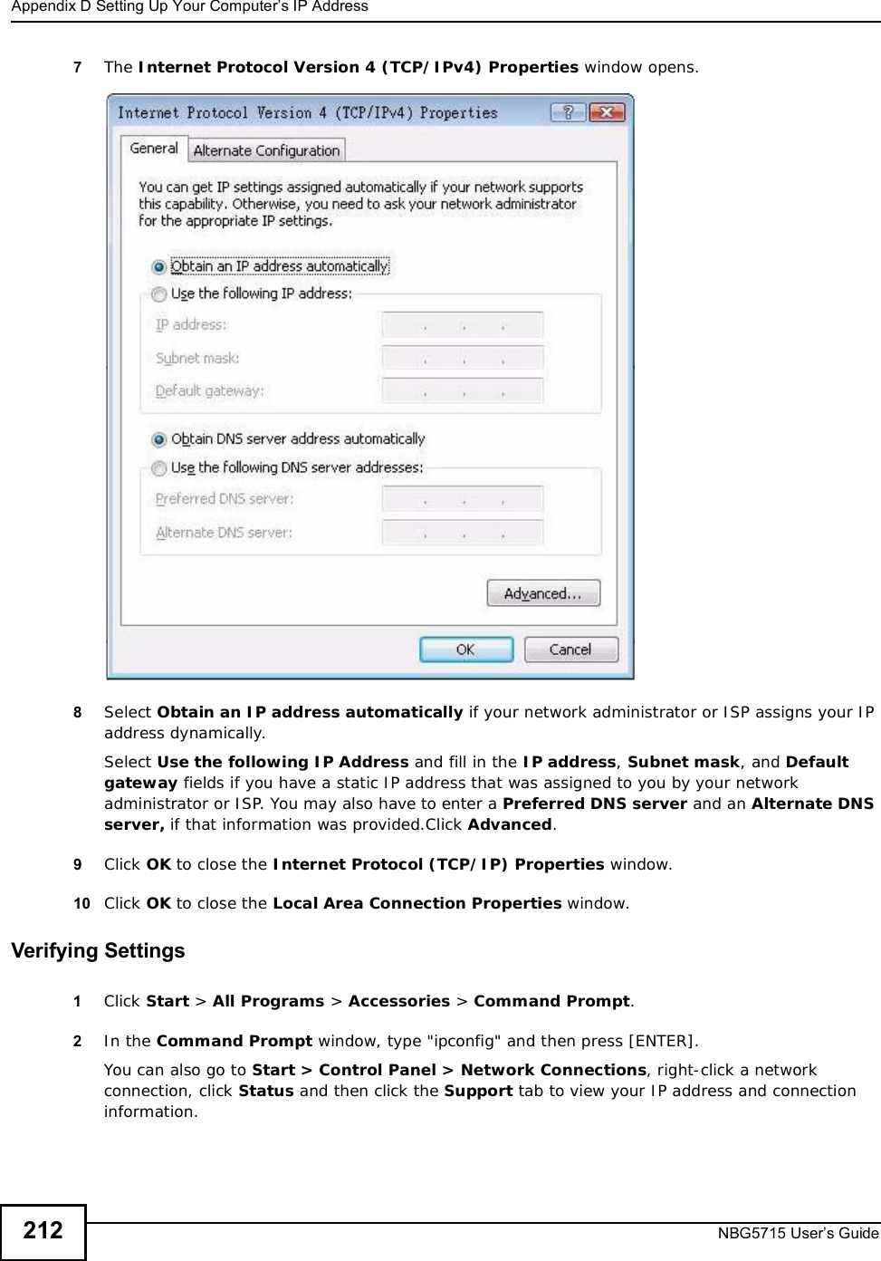 Appendix DSetting Up Your Computer’s IP AddressNBG5715 User’s Guide2127The Internet Protocol Version 4 (TCP/IPv4) Properties window opens.8Select Obtain an IP address automatically if your network administrator or ISP assigns your IP address dynamically.Select Use the following IP Address and fill in the IP address,Subnet mask, and Default gateway fields if you have a static IP address that was assigned to you by your network administrator or ISP. You may also have to enter a Preferred DNS server and an AlternateDNSserver, if that information was provided.Click Advanced.9Click OK to close the Internet Protocol (TCP/IP) Properties window.10 Click OK to close the Local Area Connection Properties window.Verifying Settings1Click Start &gt; All Programs &gt; Accessories &gt; Command Prompt.2In the Command Prompt window, type &quot;ipconfig&quot; and then press [ENTER]. You can also go to Start &gt; Control Panel &gt; Network Connections, right-click a network connection, click Status and then click the Support tab to view your IP address and connection information.