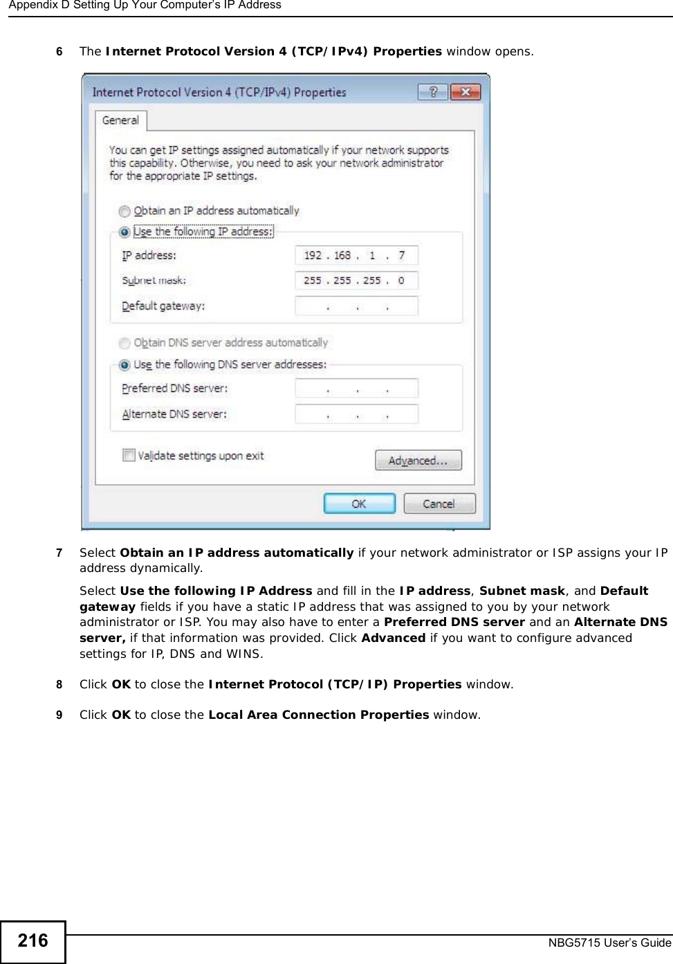 Appendix DSetting Up Your Computer’s IP AddressNBG5715 User’s Guide2166The Internet Protocol Version 4 (TCP/IPv4) Properties window opens.7Select Obtain an IP address automatically if your network administrator or ISP assigns your IP address dynamically.Select Use the following IP Address and fill in the IP address,Subnet mask, and Default gateway fields if you have a static IP address that was assigned to you by your network administrator or ISP. You may also have to enter a Preferred DNS server and an AlternateDNSserver, if that information was provided. Click Advanced if you want to configure advanced settings for IP, DNS and WINS. 8Click OK to close the Internet Protocol (TCP/IP) Properties window.9Click OK to close the Local Area Connection Properties window.
