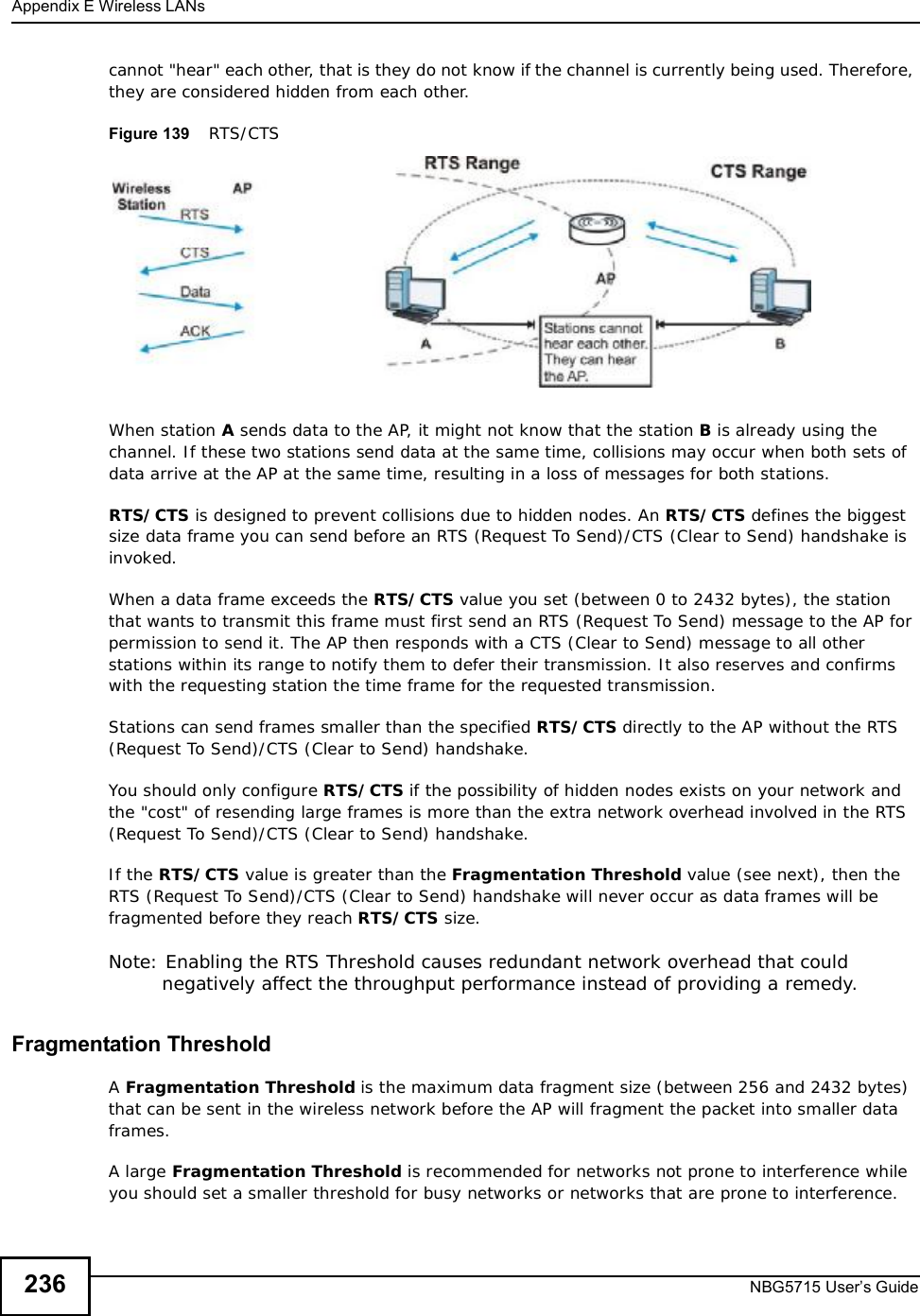 Appendix EWireless LANsNBG5715 User’s Guide236cannot &quot;hear&quot; each other, that is they do not know if the channel is currently being used. Therefore, they are considered hidden from each other. Figure 139    RTS/CTSWhen station A sends data to the AP, it might not know that the station B is already using the channel. If these two stations send data at the same time, collisions may occur when both sets of data arrive at the AP at the same time, resulting in a loss of messages for both stations.RTS/CTS is designed to prevent collisions due to hidden nodes. An RTS/CTS defines the biggest size data frame you can send before an RTS (Request To Send)/CTS (Clear to Send) handshake is invoked.When a data frame exceeds the RTS/CTS value you set (between 0 to 2432 bytes), the station that wants to transmit this frame must first send an RTS (Request To Send) message to the AP for permission to send it. The AP then responds with a CTS (Clear to Send) message to all other stations within its range to notify them to defer their transmission. It also reserves and confirms with the requesting station the time frame for the requested transmission.Stations can send frames smaller than the specified RTS/CTS directly to the AP without the RTS (Request To Send)/CTS (Clear to Send) handshake. You should only configure RTS/CTS if the possibility of hidden nodes exists on your network and the &quot;cost&quot; of resending large frames is more than the extra network overhead involved in the RTS (Request To Send)/CTS (Clear to Send) handshake. If the RTS/CTS value is greater than the Fragmentation Threshold value (see next), then the RTS (Request To Send)/CTS (Clear to Send) handshake will never occur as data frames will be fragmented before they reach RTS/CTS size. Note: Enabling the RTS Threshold causes redundant network overhead that could negatively affect the throughput performance instead of providing a remedy.Fragmentation ThresholdAFragmentation Threshold is the maximum data fragment size (between 256 and 2432 bytes) that can be sent in the wireless network before the AP will fragment the packet into smaller data frames.A large Fragmentation Threshold is recommended for networks not prone to interference while you should set a smaller threshold for busy networks or networks that are prone to interference.