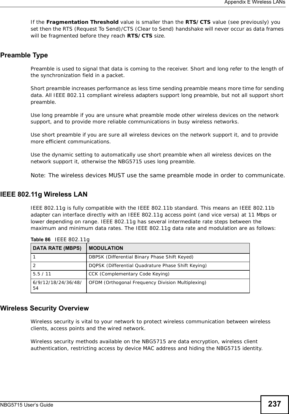  Appendix EWireless LANsNBG5715 User’s Guide 237If the Fragmentation Threshold value is smaller than the RTS/CTS value (see previously) you set then the RTS (Request To Send)/CTS (Clear to Send) handshake will never occur as data frames will be fragmented before they reach RTS/CTS size.Preamble TypePreamble is used to signal that data is coming to the receiver. Short and long refer to the length of the synchronization field in a packet.Short preamble increases performance as less time sending preamble means more time for sending data. All IEEE 802.11 compliant wireless adapters support long preamble, but not all support short preamble. Use long preamble if you are unsure what preamble mode other wireless devices on the network support, and to provide more reliable communications in busy wireless networks. Use short preamble if you are sure all wireless devices on the network support it, and to provide more efficient communications.Use the dynamic setting to automatically use short preamble when all wireless devices on the network support it, otherwise the NBG5715 uses long preamble.Note: The wireless devices MUSTuse the same preamble mode in order to communicate.IEEE 802.11g Wireless LANIEEE 802.11g is fully compatible with the IEEE 802.11b standard. This means an IEEE 802.11b adapter can interface directly with an IEEE 802.11g access point (and vice versa) at 11 Mbps or lower depending on range. IEEE 802.11g has several intermediate rate steps between the maximum and minimum data rates. The IEEE 802.11g data rate and modulation are as follows:Wireless Security OverviewWireless security is vital to your network to protect wireless communication between wireless clients, access points and the wired network.Wireless security methods available on the NBG5715 are data encryption, wireless client authentication, restricting access by device MAC address and hiding the NBG5715 identity.Table 86   IEEE 802.11gDATA RATE (MBPS) MODULATION1DBPSK (Differential Binary Phase Shift Keyed)2DQPSK (Differential Quadrature Phase Shift Keying)5.5 / 11CCK (Complementary Code Keying) 6/9/12/18/24/36/48/54 OFDM (Orthogonal Frequency Division Multiplexing) 