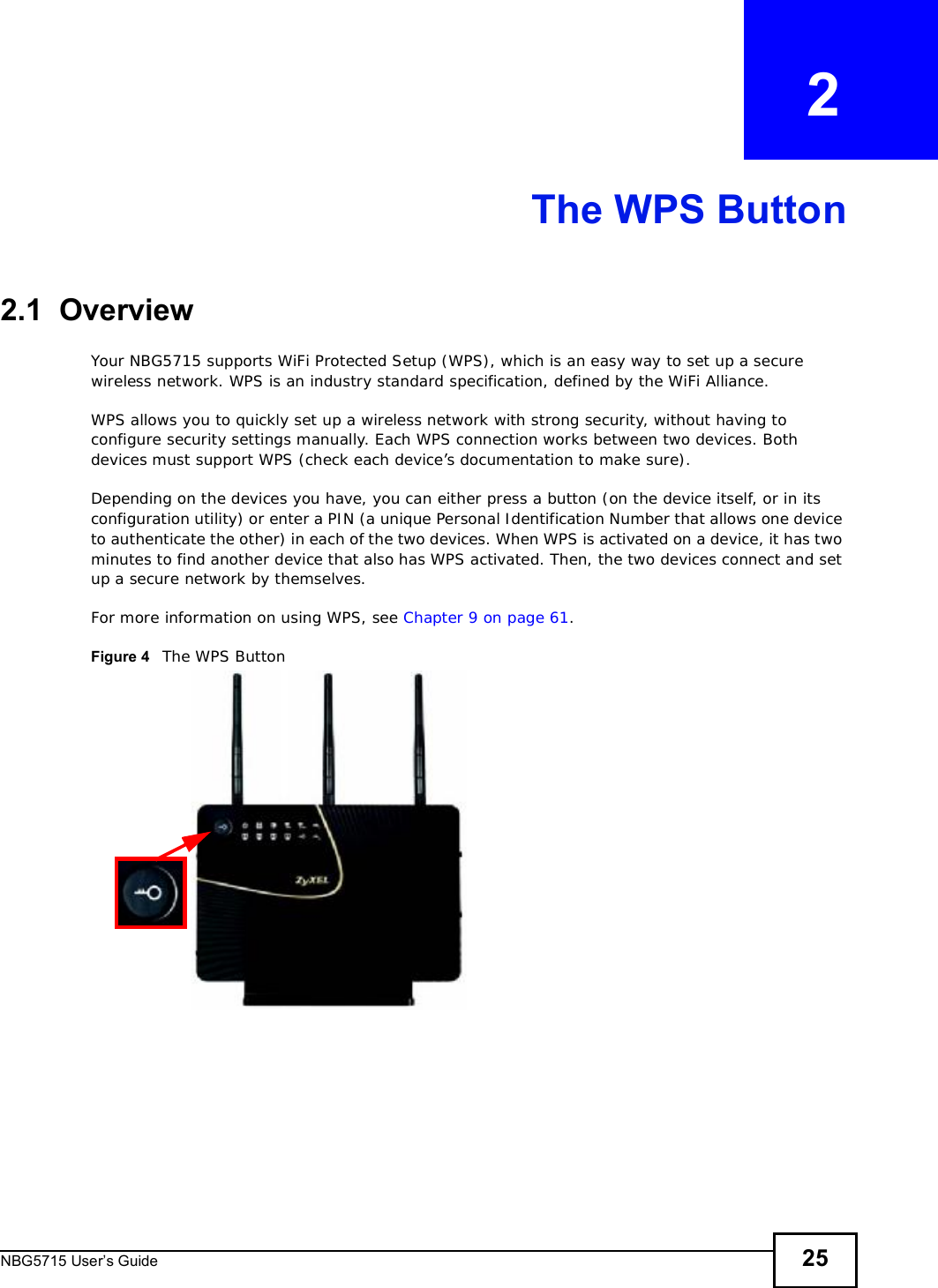 NBG5715 User’s Guide 25CHAPTER   2The WPS Button2.1  OverviewYour NBG5715 supports WiFi Protected Setup (WPS), which is an easy way to set up a secure wireless network. WPS is an industry standard specification, defined by the WiFi Alliance.WPS allows you to quickly set up a wireless network with strong security, without having to configure security settings manually. Each WPS connection works between two devices. Both devices must support WPS (check each device’s documentation to make sure). Depending on the devices you have, you can either press a button (on the device itself, or in its configuration utility) or enter a PIN (a unique Personal Identification Number that allows one device to authenticate the other) in each of the two devices. When WPS is activated on a device, it has two minutes to find another device that also has WPS activated. Then, the two devices connect and set up a secure network by themselves.For more information on using WPS, see Chapter 9 on page 61.Figure 4   The WPS Button