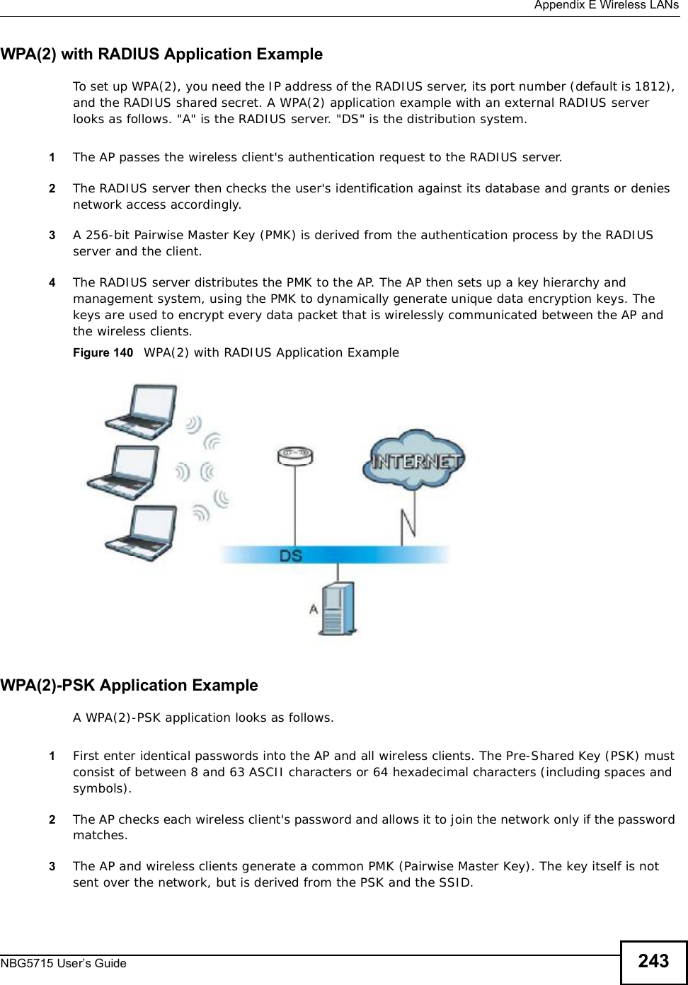  Appendix EWireless LANsNBG5715 User’s Guide 243WPA(2) with RADIUS Application ExampleTo set up WPA(2), you need the IP address of the RADIUS server, its port number (default is 1812), and the RADIUS shared secret. A WPA(2) application example with an external RADIUS server looks as follows. &quot;A&quot; is the RADIUS server. &quot;DS&quot; is the distribution system.1The AP passes the wireless client&apos;s authentication request to the RADIUS server.2The RADIUS server then checks the user&apos;s identification against its database and grants or denies network access accordingly.3A 256-bit Pairwise Master Key (PMK) is derived from the authentication process by the RADIUS server and the client.4The RADIUS server distributes the PMK to the AP. The AP then sets up a key hierarchy and management system, using the PMK to dynamically generate unique data encryption keys. The keys are used to encrypt every data packet that is wirelessly communicated between the AP and the wireless clients.Figure 140   WPA(2) with RADIUS Application ExampleWPA(2)-PSK Application ExampleA WPA(2)-PSK application looks as follows.1First enter identical passwords into the AP and all wireless clients. The Pre-Shared Key (PSK) must consist of between 8 and 63 ASCII characters or 64 hexadecimal characters (including spaces and symbols).2The AP checks each wireless client&apos;s password and allows it to join the network only if the password matches.3The AP and wireless clients generate a common PMK (Pairwise Master Key). The key itself is not sent over the network, but is derived from the PSK and the SSID. 