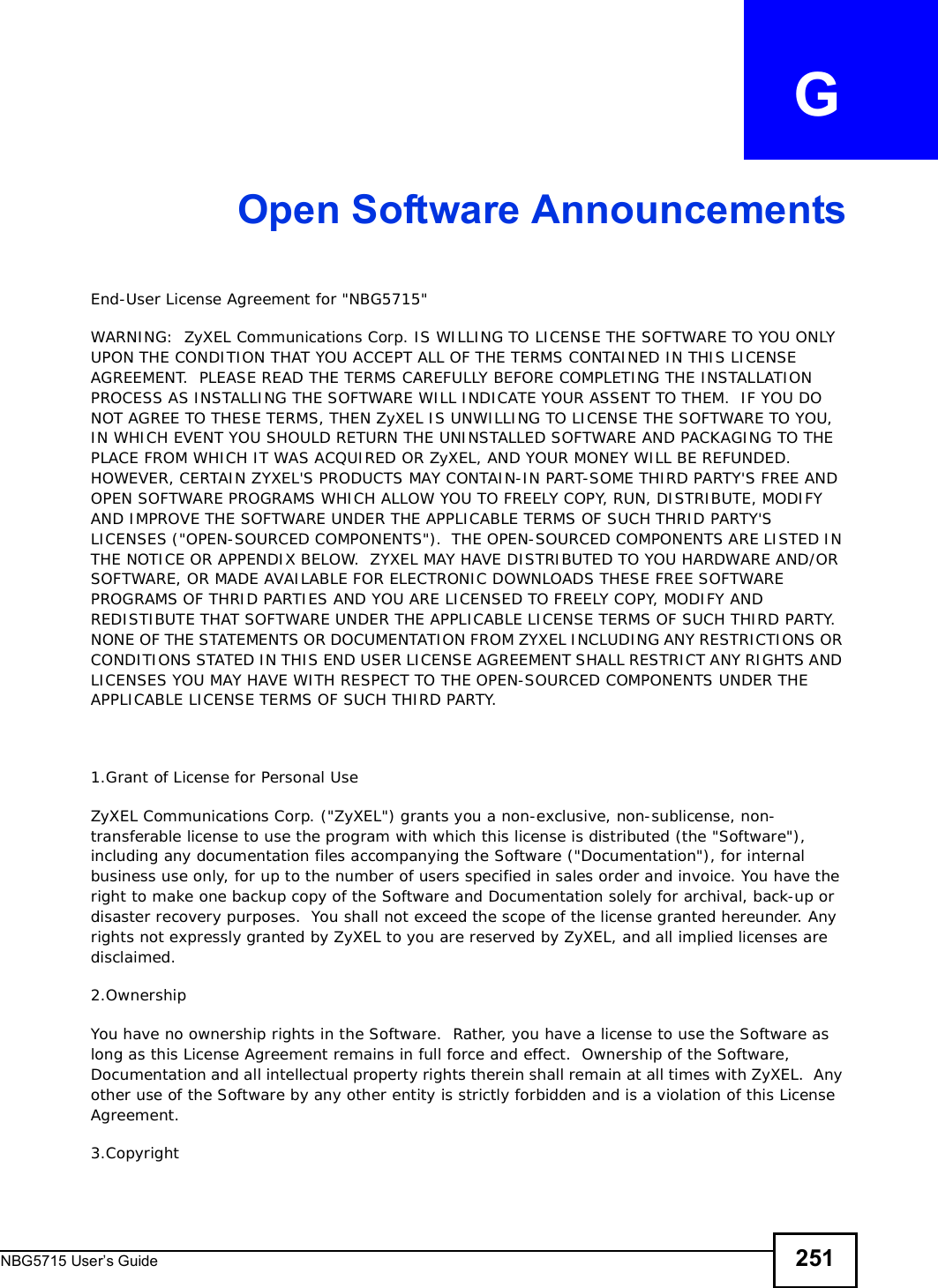 NBG5715 User’s Guide 251APPENDIX   GOpen Software AnnouncementsEnd-User License Agreement for &quot;NBG5715&quot; WARNING:  ZyXEL Communications Corp. IS WILLING TO LICENSE THE SOFTWARE TO YOU ONLY UPON THE CONDITION THAT YOU ACCEPT ALL OF THE TERMS CONTAINED IN THIS LICENSE AGREEMENT.  PLEASE READ THE TERMS CAREFULLY BEFORE COMPLETING THE INSTALLATION PROCESS AS INSTALLING THE SOFTWARE WILL INDICATE YOUR ASSENT TO THEM.  IF YOU DO NOT AGREE TO THESE TERMS, THEN ZyXEL IS UNWILLING TO LICENSE THE SOFTWARE TO YOU, IN WHICH EVENT YOU SHOULD RETURN THE UNINSTALLED SOFTWARE AND PACKAGING TO THE PLACE FROM WHICH IT WAS ACQUIRED OR ZyXEL, AND YOUR MONEY WILL BE REFUNDED.   HOWEVER, CERTAIN ZYXEL&apos;S PRODUCTS MAY CONTAIN-IN PART-SOME THIRD PARTY&apos;S FREE AND OPEN SOFTWARE PROGRAMS WHICH ALLOW YOU TO FREELY COPY, RUN, DISTRIBUTE, MODIFY AND IMPROVE THE SOFTWARE UNDER THE APPLICABLE TERMS OF SUCH THRID PARTY&apos;S LICENSES (&quot;OPEN-SOURCED COMPONENTS&quot;).  THE OPEN-SOURCED COMPONENTS ARE LISTED IN THE NOTICE OR APPENDIX BELOW.  ZYXEL MAY HAVE DISTRIBUTED TO YOU HARDWARE AND/OR SOFTWARE, OR MADE AVAILABLE FOR ELECTRONIC DOWNLOADS THESE FREE SOFTWARE PROGRAMS OF THRID PARTIES AND YOU ARE LICENSED TO FREELY COPY, MODIFY AND REDISTIBUTE THAT SOFTWARE UNDER THE APPLICABLE LICENSE TERMS OF SUCH THIRD PARTY.  NONE OF THE STATEMENTS OR DOCUMENTATION FROM ZYXEL INCLUDING ANY RESTRICTIONS OR CONDITIONS STATED IN THIS END USER LICENSE AGREEMENT SHALL RESTRICT ANY RIGHTS AND LICENSES YOU MAY HAVE WITH RESPECT TO THE OPEN-SOURCED COMPONENTS UNDER THE APPLICABLE LICENSE TERMS OF SUCH THIRD PARTY.   1.Grant of License for Personal UseZyXEL Communications Corp. (&quot;ZyXEL&quot;) grants you a non-exclusive, non-sublicense, non-transferable license to use the program with which this license is distributed (the &quot;Software&quot;), including any documentation files accompanying the Software (&quot;Documentation&quot;), for internal business use only, for up to the number of users specified in sales order and invoice. You have the right to make one backup copy of the Software and Documentation solely for archival, back-up or disaster recovery purposes.  You shall not exceed the scope of the license granted hereunder. Any rights not expressly granted by ZyXEL to you are reserved by ZyXEL, and all implied licenses are disclaimed.2.OwnershipYou have no ownership rights in the Software.  Rather, you have a license to use the Software as long as this License Agreement remains in full force and effect.  Ownership of the Software, Documentation and all intellectual property rights therein shall remain at all times with ZyXEL.  Any other use of the Software by any other entity is strictly forbidden and is a violation of this License Agreement.3.Copyright