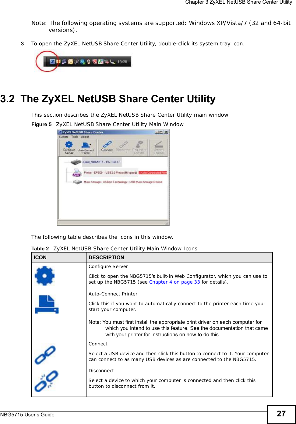  Chapter 3ZyXEL NetUSB Share Center UtilityNBG5715 User’s Guide 27Note: The following operating systems are supported: Windows XP/Vista/7 (32 and 64-bit versions).3To open the ZyXEL NetUSBShare Center Utility, double-click its system tray icon.3.2  The ZyXEL NetUSB Share Center UtilityThis section describes the ZyXEL NetUSBShare Center Utility main window.Figure 5   ZyXEL NetUSBShare Center Utility Main WindowThe following table describes the icons in this window.Table 2   ZyXEL NetUSB Share Center Utility Main Window IconsICON DESCRIPTIONConfigure ServerClick to open the NBG5715’s built-in Web Configurator, which you can use to set up the NBG5715 (see Chapter 4 on page 33 for details).Auto-Connect PrinterClick this if you want to automatically connect to the printer each time your start your computer.Note: You must first install the appropriate print driver on each computer for which you intend to use this feature. See the documentation that came with your printer for instructions on how to do this.ConnectSelect a USB device and then click this button to connect to it. Your computer can connect to as many USB devices as are connected to the NBG5715.DisconnectSelect a device to which your computer is connected and then click this button to disconnect from it.