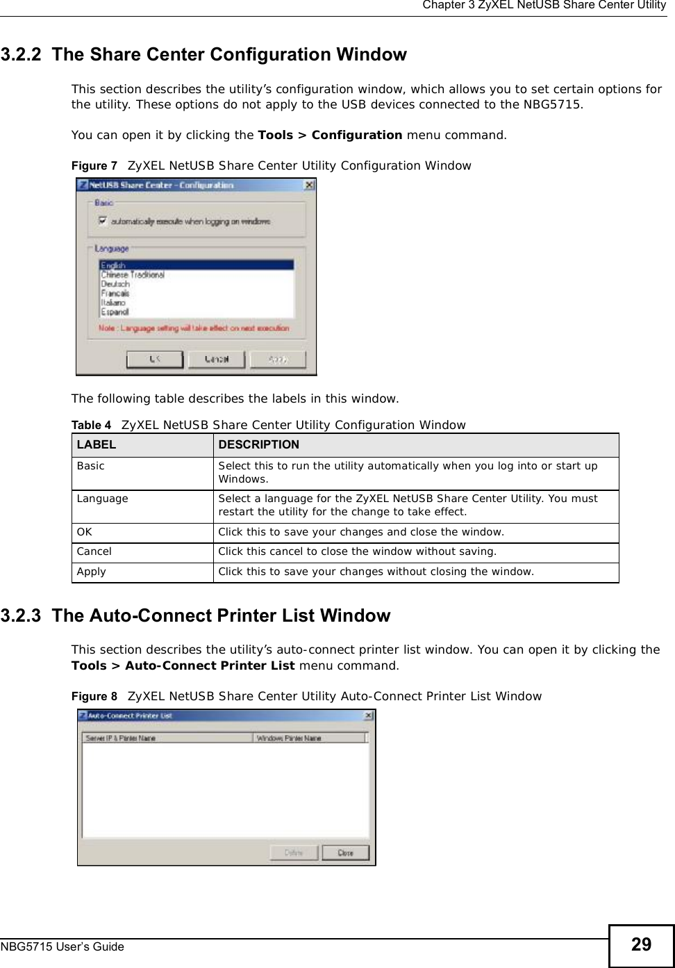  Chapter 3ZyXEL NetUSB Share Center UtilityNBG5715 User’s Guide 293.2.2  The Share Center Configuration WindowThis section describes the utility’s configuration window, which allows you to set certain options for the utility. These options do not apply to the USB devices connected to the NBG5715. You can open it by clicking the Tools &gt; Configuration menu command.Figure 7   ZyXEL NetUSB Share Center Utility Configuration WindowThe following table describes the labels in this window.3.2.3  The Auto-Connect Printer List WindowThis section describes the utility’s auto-connect printer list window. You can open it by clicking the Tools &gt; Auto-Connect Printer List menu command.Figure 8   ZyXEL NetUSB Share Center Utility Auto-Connect Printer List WindowTable 4   ZyXEL NetUSB Share Center Utility Configuration WindowLABEL DESCRIPTIONBasicSelect this to run the utility automatically when you log into or start up Windows.LanguageSelect a language for the ZyXEL NetUSB Share Center Utility. You must restart the utility for the change to take effect.OKClick this to save your changes and close the window.CancelClick this cancel to close the window without saving.ApplyClick this to save your changes without closing the window.