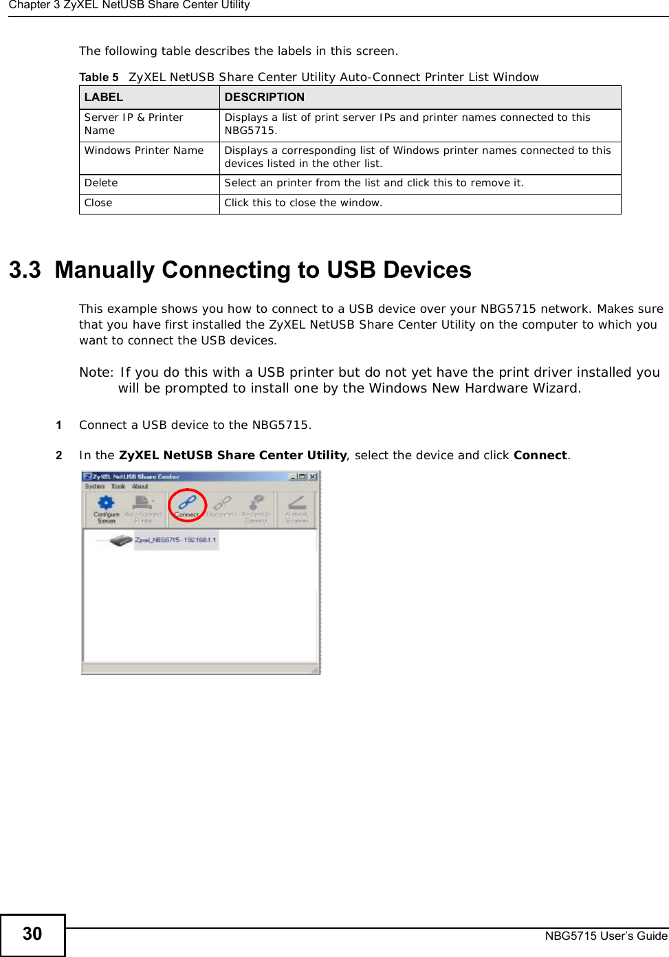 Chapter 3ZyXEL NetUSB Share Center UtilityNBG5715 User’s Guide30The following table describes the labels in this screen.3.3  Manually Connecting to USB DevicesThis example shows you how to connect to a USB device over your NBG5715 network. Makes sure that you have first installed the ZyXEL NetUSB Share Center Utility on the computer to which you want to connect the USB devices.Note: If you do this with a USB printer but do not yet have the print driver installed you will be prompted to install one by the Windows New Hardware Wizard.1Connect a USB device to the NBG5715.2In the ZyXEL NetUSB Share Center Utility, select the device and click Connect.Table 5   ZyXEL NetUSB Share Center Utility Auto-Connect Printer List WindowLABEL DESCRIPTIONServer IP &amp; Printer Name Displays a list of print server IPs and printer names connected to this NBG5715.Windows Printer NameDisplays a corresponding list of Windows printer names connected to this devices listed in the other list.DeleteSelect an printer from the list and click this to remove it.CloseClick this to close the window.