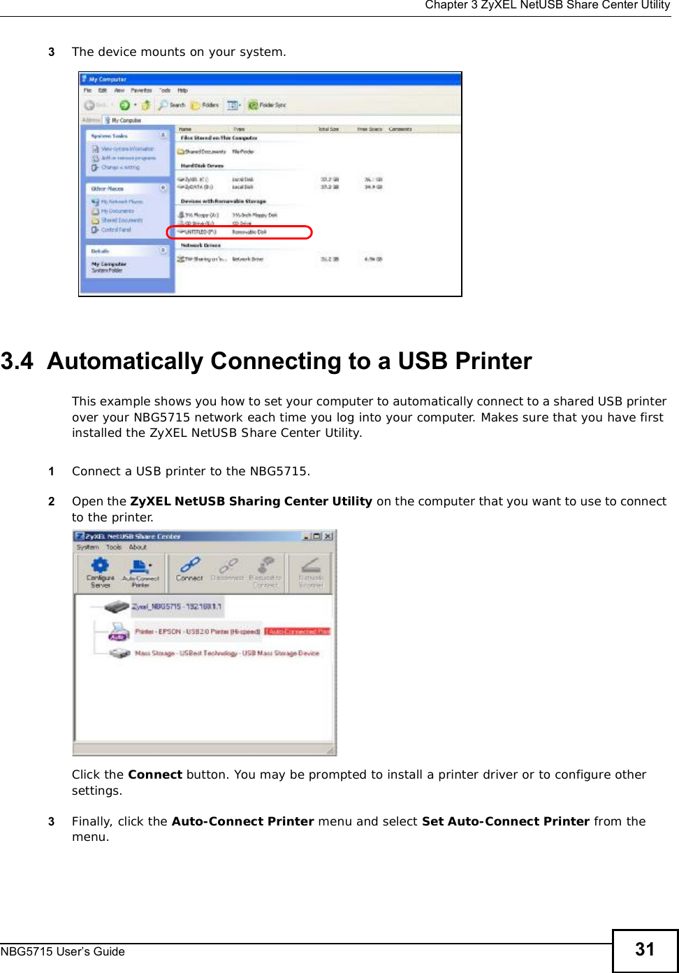  Chapter 3ZyXEL NetUSB Share Center UtilityNBG5715 User’s Guide 313The device mounts on your system.3.4  Automatically Connecting to a USB PrinterThis example shows you how to set your computer to automatically connect to a shared USB printer over your NBG5715 network each time you log into your computer. Makes sure that you have first installed the ZyXEL NetUSB Share Center Utility.1Connect a USB printer to the NBG5715. 2Open the ZyXEL NetUSB Sharing Center Utility on the computer that you want to use to connect to the printer.Click the Connect button. You may be prompted to install a printer driver or to configure other settings.3Finally, click the Auto-ConnectPrinter menu and select Set Auto-Connect Printer from the menu.