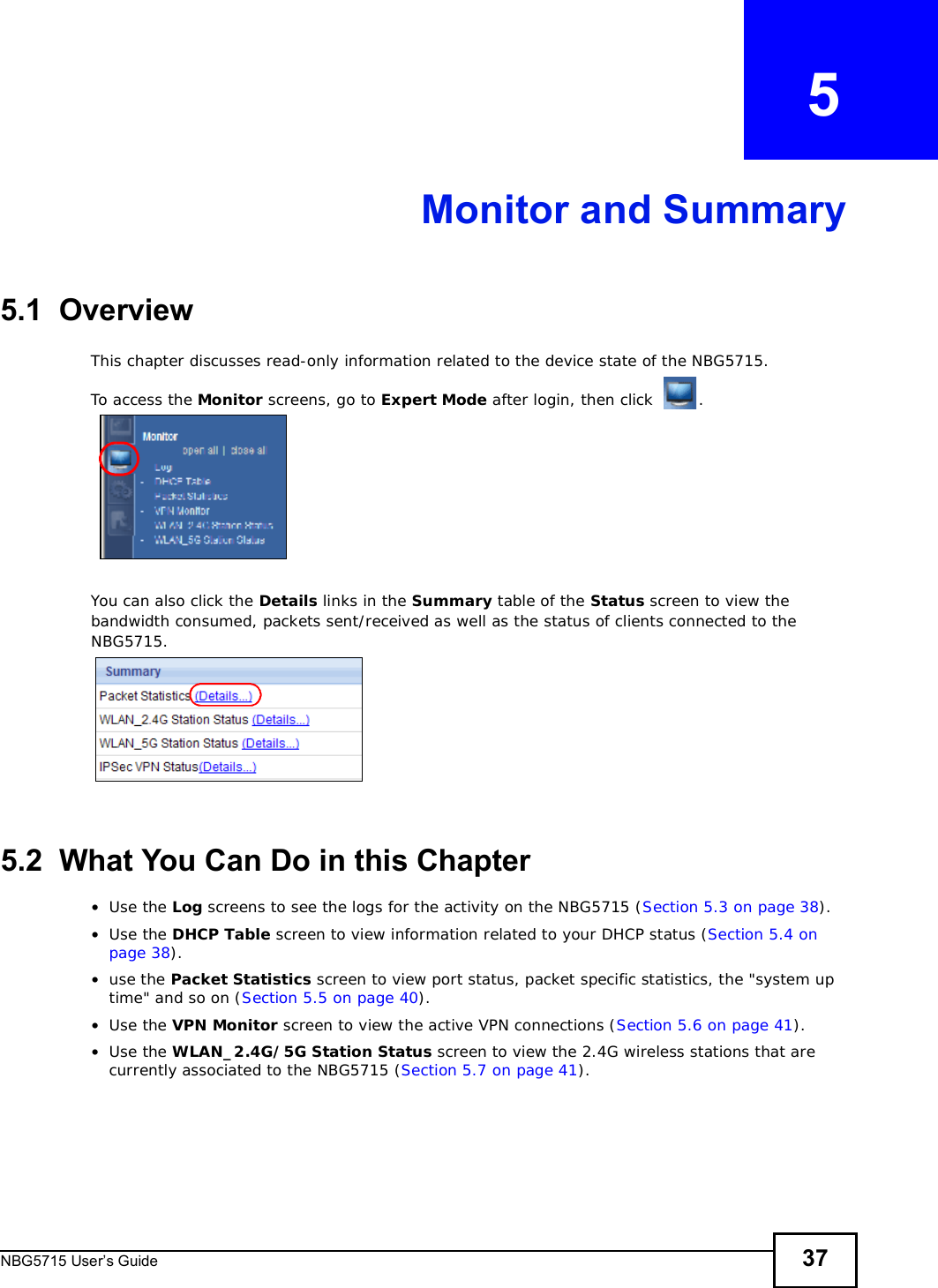 NBG5715 User’s Guide 37CHAPTER   5Monitor and Summary5.1  OverviewThis chapter discusses read-only information related to the device state of the NBG5715. To access the Monitor screens, go to Expert Mode after login, then click .You can also click the Details links in the Summary table of the Status screen to view the bandwidth consumed, packets sent/received as well as the status of clients connected to the NBG5715.5.2  What You Can Do in this Chapter•Use the Log screens to see the logs for the activity on the NBG5715 (Section 5.3 on page 38).•Use the DHCP Table screen to view information related to your DHCP status (Section 5.4 on page 38).•use the Packet Statistics screen to view port status, packet specific statistics, the &quot;system up time&quot; and so on (Section 5.5 on page 40).•Use the VPN Monitor screen to view the active VPN connections (Section 5.6 on page 41).•Use the WLAN_2.4G/5G Station Status screen to view the 2.4G wireless stations that are currently associated to the NBG5715 (Section 5.7 on page 41).