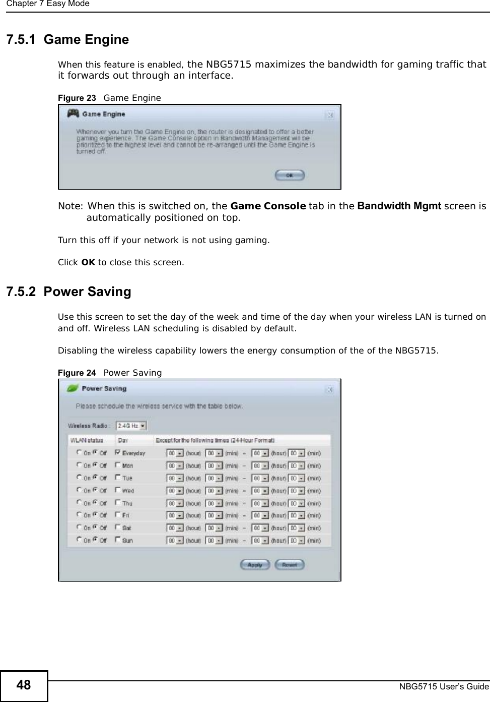 Chapter 7Easy ModeNBG5715 User’s Guide487.5.1  Game EngineWhen this feature is enabled, the NBG5715 maximizes the bandwidth for gaming traffic that it forwards out through an interface.Figure 23   Game EngineNote: When this is switched on, the Game Console tab in the Bandwidth Mgmt screen is automatically positioned on top. Turn this off if your network is not using gaming.Click OK to close this screen.7.5.2  Power SavingUse this screen to set the day of the week and time of the day when your wireless LAN is turned on and off. Wireless LAN scheduling is disabled by default. Disabling the wireless capability lowers the energy consumption of the of the NBG5715. Figure 24   Power Saving 