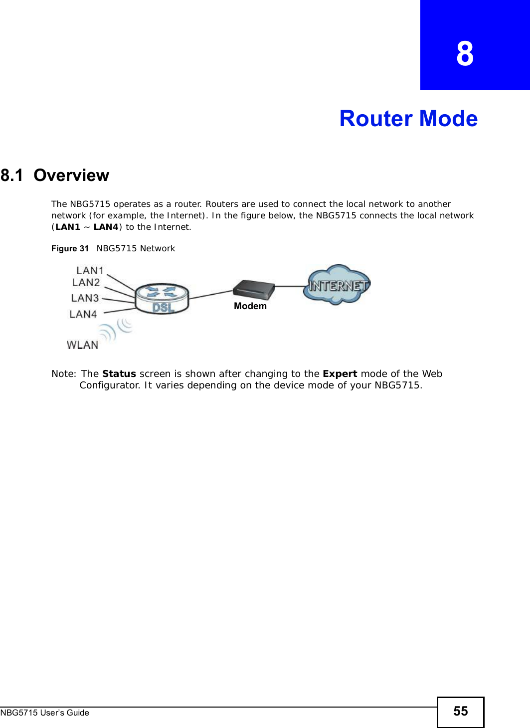 NBG5715 User’s Guide 55CHAPTER   8Router Mode8.1  OverviewThe NBG5715 operates as a router. Routers are used to connect the local network to another network (for example, the Internet). In the figure below, the NBG5715 connects the local network (LAN1 ~ LAN4) to the Internet.Figure 31   NBG5715 NetworkNote: The Status screen is shown after changing to the Expert mode of the Web Configurator. It varies depending on the device mode of your NBG5715.Modem