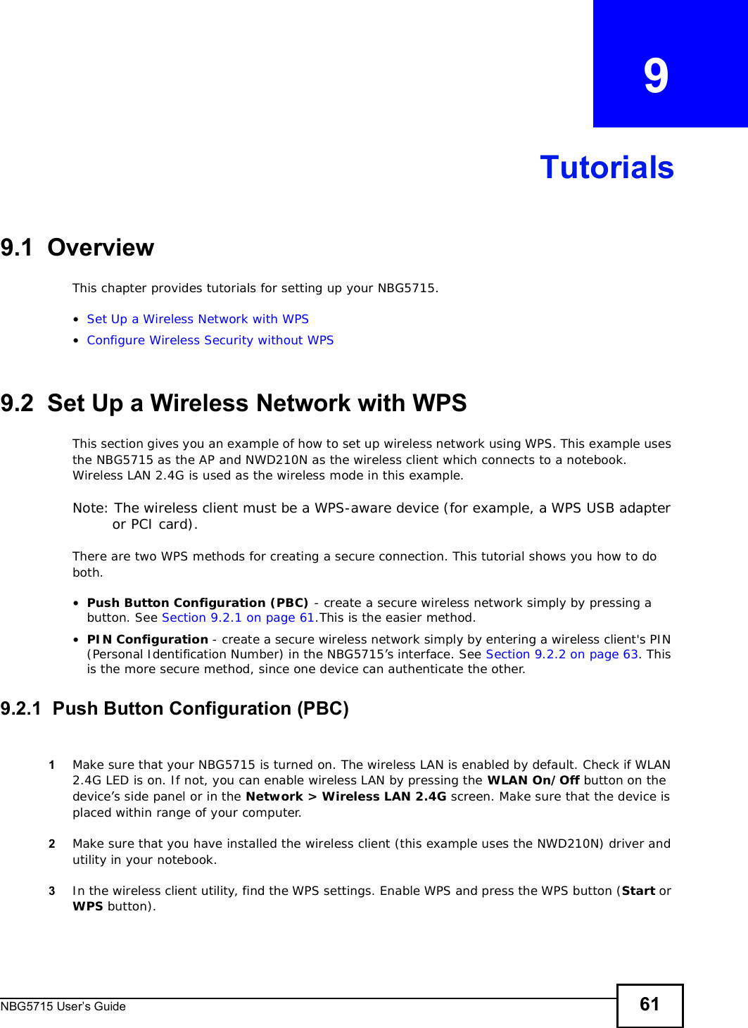 NBG5715 User’s Guide 61CHAPTER   9Tutorials9.1  OverviewThis chapter provides tutorials for setting up your NBG5715.•Set Up a Wireless Network with WPS•Configure Wireless Security without WPS9.2  Set Up a Wireless Network with WPSThis section gives you an example of how to set up wireless network using WPS. This example uses the NBG5715 as the AP and NWD210N as the wireless client which connects to a notebook. Wireless LAN 2.4G is used as the wireless mode in this example.Note: The wireless client must be a WPS-aware device (for example, a WPS USB adapter or PCI card).There are two WPS methods for creating a secure connection. This tutorial shows you how to do both.•Push Button Configuration (PBC) - create a secure wireless network simply by pressing a button. See Section 9.2.1 on page 61.This is the easier method.•PIN Configuration - create a secure wireless network simply by entering a wireless client&apos;s PIN (Personal Identification Number) in the NBG5715’s interface. See Section 9.2.2 on page 63. This is the more secure method, since one device can authenticate the other.9.2.1  Push Button Configuration (PBC)1Make sure that your NBG5715 is turned on. The wireless LAN is enabled by default. Check if WLAN 2.4G LED is on. If not, you can enable wireless LAN by pressing the WLAN On/Off button on the device’s side panel or in the Network &gt; Wireless LAN 2.4G screen. Make sure that the device is placed within range of your computer. 2Make sure that you have installed the wireless client (this example uses the NWD210N) driver and utility in your notebook.3In the wireless client utility, find the WPS settings. Enable WPS and press the WPS button (Start or WPS button).