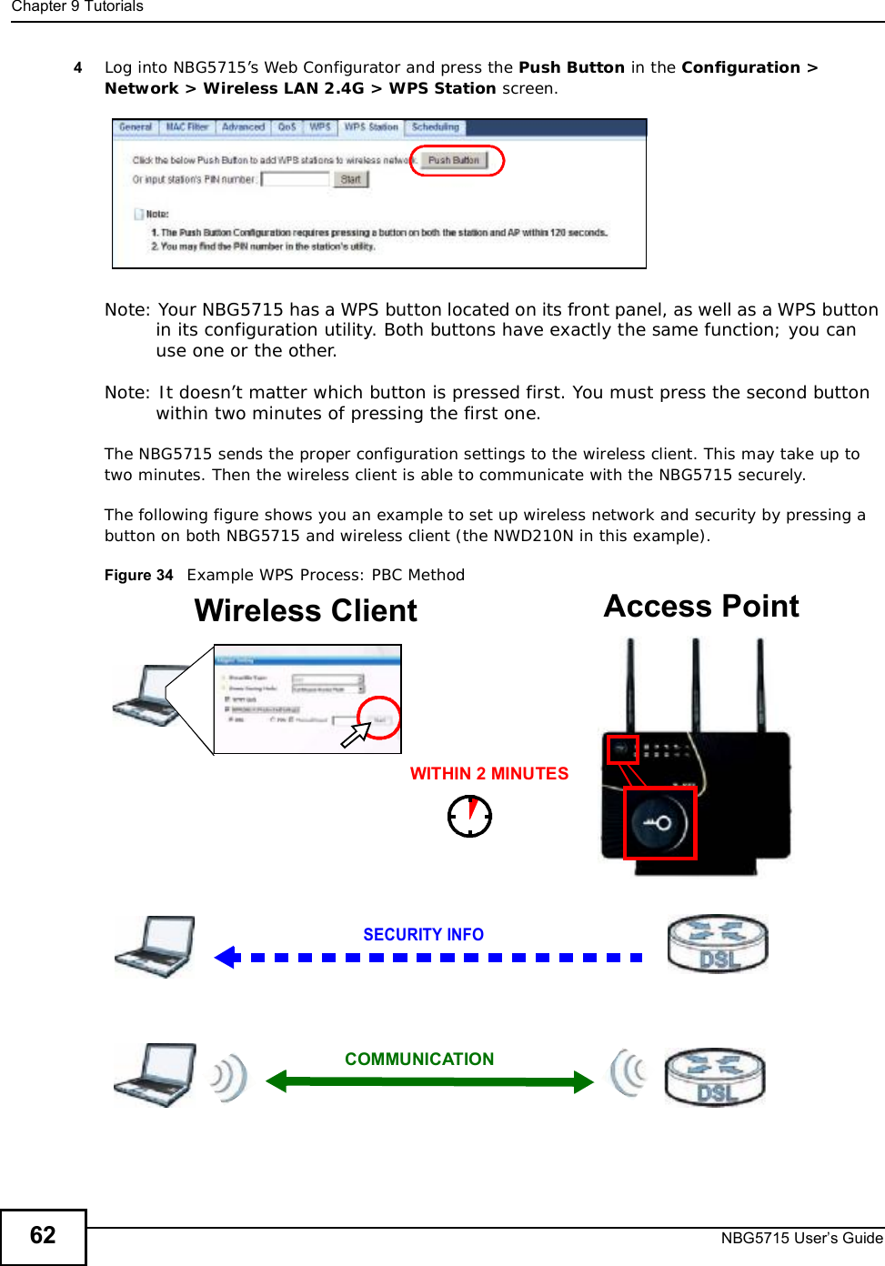 Chapter 9TutorialsNBG5715 User’s Guide624Log into NBG5715’s Web Configurator and press the Push Button in the Configuration &gt; Network &gt; Wireless LAN 2.4G &gt; WPS Station screen. Note: Your NBG5715 has a WPS button located on its front panel, as well as a WPS button in its configuration utility. Both buttons have exactly the same function; you can use one or the other.Note: It doesn’t matter which button is pressed first. You must press the second button within two minutes of pressing the first one. The NBG5715 sends the proper configuration settings to the wireless client. This may take up to two minutes. Then the wireless client is able to communicate with the NBG5715 securely. The following figure shows you an example to set up wireless network and security by pressing a button on both NBG5715 and wireless client (the NWD210N in this example).Figure 34   Example WPS Process: PBC MethodWireless Client    Access PointSECURITY INFOCOMMUNICATIONWITHIN 2 MINUTES