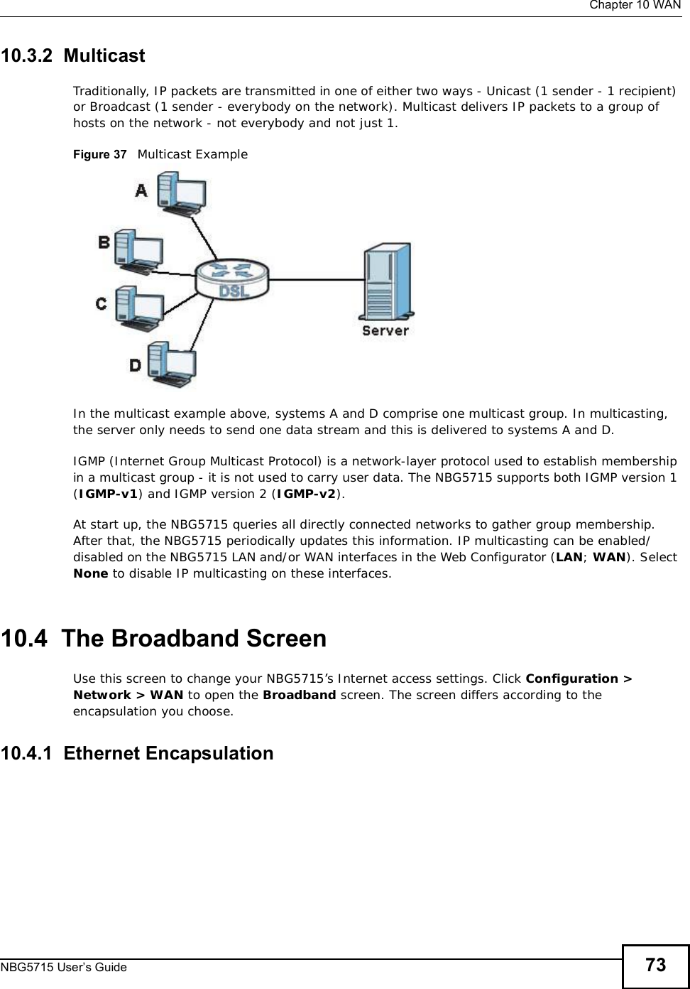  Chapter 10WANNBG5715 User’s Guide 7310.3.2  MulticastTraditionally, IP packets are transmitted in one of either two ways - Unicast (1 sender - 1 recipient) or Broadcast (1 sender - everybody on the network). Multicast delivers IP packets to a group of hosts on the network - not everybody and not just 1. Figure 37   Multicast ExampleIn the multicast example above, systems A and D comprise one multicast group. In multicasting, the server only needs to send one data stream and this is delivered to systems A and D. IGMP (Internet Group Multicast Protocol) is a network-layer protocol used to establish membership in a multicast group - it is not used to carry user data. The NBG5715 supports both IGMP version 1 (IGMP-v1) and IGMP version 2 (IGMP-v2).At start up, the NBG5715 queries all directly connected networks to gather group membership. After that, the NBG5715 periodically updates this information. IP multicasting can be enabled/disabled on the NBG5715 LAN and/or WAN interfaces in the Web Configurator (LAN; WAN). Select None to disable IP multicasting on these interfaces.10.4  The Broadband ScreenUse this screen to change your NBG5715’s Internet access settings. Click Configuration &gt; Network &gt; WAN to open the Broadband screen. The screen differs according to the encapsulation you choose.10.4.1  Ethernet Encapsulation