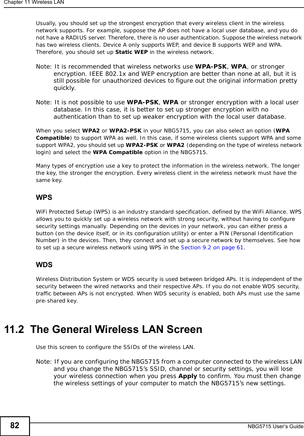 Chapter 11Wireless LANNBG5715 User’s Guide82Usually, you should set up the strongest encryption that every wireless client in the wireless network supports. For example, suppose the AP does not have a local user database, and you do not have a RADIUS server. Therefore, there is no user authentication. Suppose the wireless network has two wireless clients. Device A only supports WEP, and device B supports WEP and WPA. Therefore, you should set up Static WEP in the wireless network.Note: It is recommended that wireless networks use WPA-PSK,WPA, or stronger encryption. IEEE 802.1x and WEP encryption are better than none at all, but it is still possible for unauthorized devices to figure out the original information pretty quickly.Note: It is not possible to use WPA-PSK,WPA or stronger encryption with a local user database. In this case, it is better to set up stronger encryption with no authentication than to set up weaker encryption with the local user database.When you select WPA2 or WPA2-PSK in your NBG5715, you can also select an option (WPACompatible) to support WPA as well. In this case, if some wireless clients support WPA and some support WPA2, you should set up WPA2-PSK or WPA2 (depending on the type of wireless network login) and select the WPA Compatible option in the NBG5715.Many types of encryption use a key to protect the information in the wireless network. The longer the key, the stronger the encryption. Every wireless client in the wireless network must have the same key.WPSWiFi Protected Setup (WPS) is an industry standard specification, defined by the WiFi Alliance. WPS allows you to quickly set up a wireless network with strong security, without having to configure security settings manually. Depending on the devices in your network, you can either press a button (on the device itself, or in its configuration utility) or enter a PIN (Personal Identification Number) in the devices. Then, they connect and set up a secure network by themselves. See how to set up a secure wireless network using WPS in the Section 9.2 on page 61.WDSWireless Distribution System or WDS security is used between bridged APs. It is independent of the security between the wired networks and their respective APs. If you do not enable WDS security, traffic between APs is not encrypted. When WDS security is enabled, both APs must use the same pre-shared key.11.2  The General Wireless LAN Screen Use this screen to configure the SSIDs of the wireless LAN.Note: If you are configuring the NBG5715 from a computer connected to the wireless LAN and you change the NBG5715’s SSID, channel or security settings, you will lose your wireless connection when you press Apply to confirm. You must then change the wireless settings of your computer to match the NBG5715’s new settings.