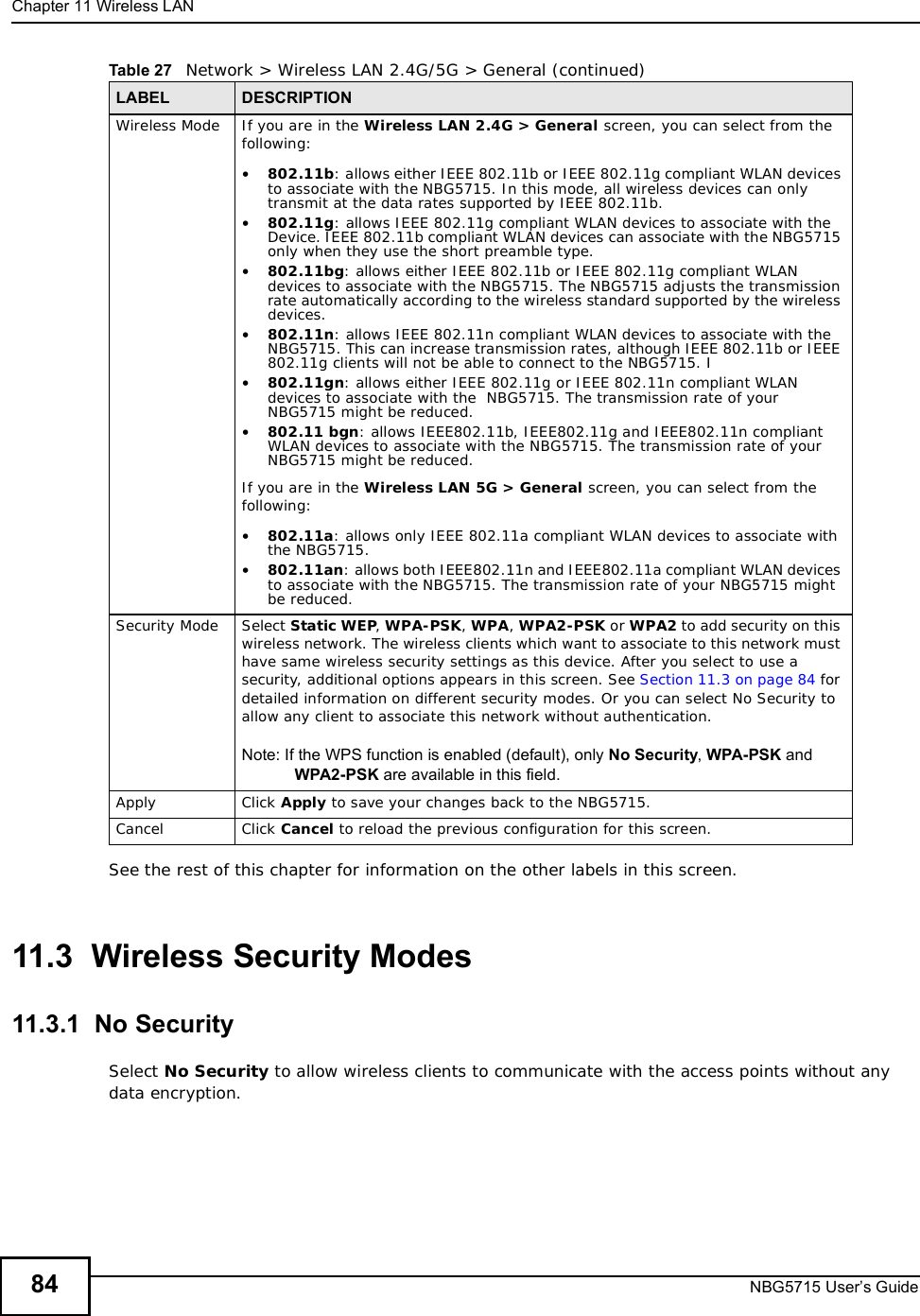 Chapter 11Wireless LANNBG5715 User’s Guide84See the rest of this chapter for information on the other labels in this screen. 11.3  Wireless Security Modes11.3.1  No SecuritySelect No Security to allow wireless clients to communicate with the access points without any data encryption.Wireless Mode If you are in the Wireless LAN 2.4G &gt; General screen, you can select from the following:•802.11b: allows either IEEE 802.11b or IEEE 802.11g compliant WLAN devices to associate with the NBG5715. In this mode, all wireless devices can only transmit at the data rates supported by IEEE 802.11b.•802.11g: allows IEEE 802.11g compliant WLAN devices to associate with the Device. IEEE 802.11b compliant WLAN devices can associate with the NBG5715 only when they use the short preamble type.•802.11bg: allows either IEEE 802.11b or IEEE 802.11g compliant WLAN devices to associate with the NBG5715. The NBG5715 adjusts the transmission rate automatically according to the wireless standard supported by the wireless devices.•802.11n: allows IEEE 802.11n compliant WLAN devices to associate with the NBG5715. This can increase transmission rates, although IEEE 802.11b or IEEE 802.11g clients will not be able to connect to the NBG5715. I•802.11gn: allows either IEEE 802.11g or IEEE 802.11n compliant WLAN devices to associate with the  NBG5715. The transmission rate of your  NBG5715 might be reduced.•802.11 bgn: allows IEEE802.11b, IEEE802.11g and IEEE802.11n compliant WLAN devices to associate with the NBG5715. The transmission rate of your NBG5715 might be reduced.If you are in the Wireless LAN 5G &gt; General screen, you can select from the following:•802.11a: allows only IEEE 802.11a compliant WLAN devices to associate with the NBG5715.•802.11an: allows both IEEE802.11n and IEEE802.11a compliant WLAN devices to associate with the NBG5715. The transmission rate of your NBG5715 might be reduced. Security Mode Select Static WEP,WPA-PSK,WPA,WPA2-PSK or WPA2 to add security on this wireless network. The wireless clients which want to associate to this network must have same wireless security settings as this device. After you select to use a security, additional options appears in this screen. See Section 11.3 on page 84 for detailed information on different security modes. Or you can select No Security to allow any client to associate this network without authentication.Note: If the WPS function is enabled (default), only No Security,WPA-PSK and WPA2-PSK are available in this field.Apply Click Apply to save your changes back to the NBG5715.Cancel Click Cancel to reload the previous configuration for this screen.Table 27   Network &gt; Wireless LAN 2.4G/5G &gt; General (continued)LABEL DESCRIPTION