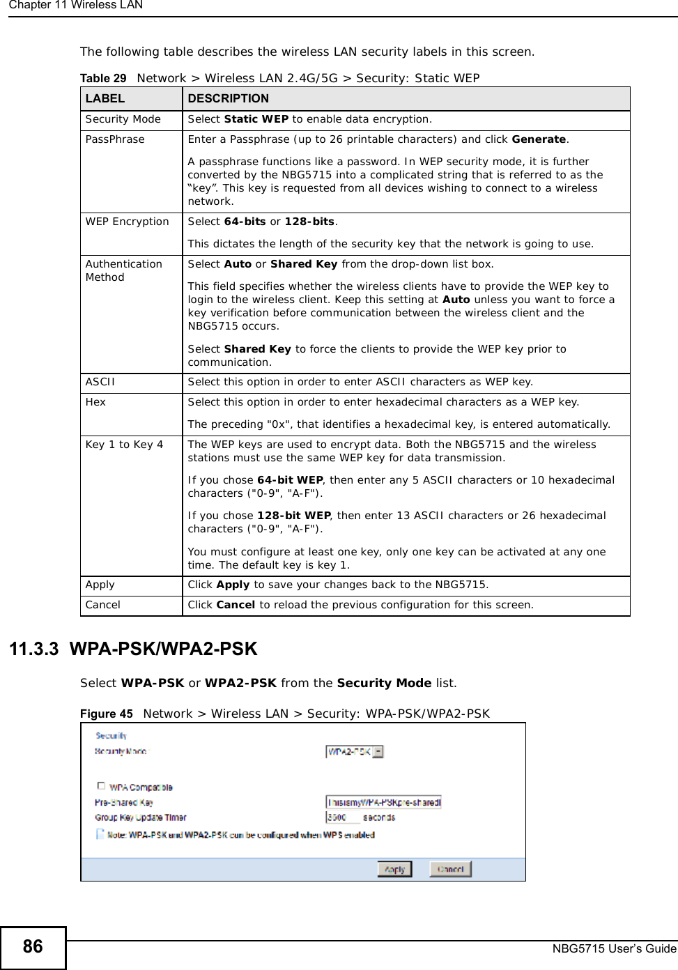 Chapter 11Wireless LANNBG5715 User’s Guide86The following table describes the wireless LAN security labels in this screen.11.3.3  WPA-PSK/WPA2-PSKSelect WPA-PSK or WPA2-PSK from the Security Mode list.Figure 45   Network &gt; Wireless LAN &gt; Security: WPA-PSK/WPA2-PSKTable 29   Network &gt; Wireless LAN 2.4G/5G &gt; Security: Static WEPLABEL DESCRIPTIONSecurity Mode Select Static WEP to enable data encryption.PassPhrase Enter a Passphrase (up to 26 printable characters) and click Generate.A passphrase functions like a password. In WEP security mode, it is further converted by the NBG5715 into a complicated string that is referred to as the “key”. This key is requested from all devices wishing to connect to a wireless network.WEP Encryption Select 64-bits or 128-bits.This dictates the length of the security key that the network is going to use.Authentication Method Select Auto or Shared Key from the drop-down list box.This field specifies whether the wireless clients have to provide the WEP key to login to the wireless client. Keep this setting at Auto unless you want to force a key verification before communication between the wireless client and the NBG5715 occurs. Select Shared Key to force the clients to provide the WEP key prior to communication. ASCII Select this option in order to enter ASCII characters as WEP key. Hex Select this option in order to enter hexadecimal characters as a WEP key. The preceding &quot;0x&quot;, that identifies a hexadecimal key, is entered automatically.Key 1 to Key 4 The WEP keys are used to encrypt data. Both the NBG5715 and the wireless stations must use the same WEP key for data transmission.If you chose 64-bit WEP, then enter any 5 ASCII characters or 10 hexadecimal characters (&quot;0-9&quot;, &quot;A-F&quot;).If you chose 128-bit WEP, then enter 13 ASCII characters or 26 hexadecimal characters (&quot;0-9&quot;, &quot;A-F&quot;). You must configure at least one key, only one key can be activated at any one time. The default key is key 1.Apply Click Apply to save your changes back to the NBG5715.Cancel Click Cancel to reload the previous configuration for this screen.
