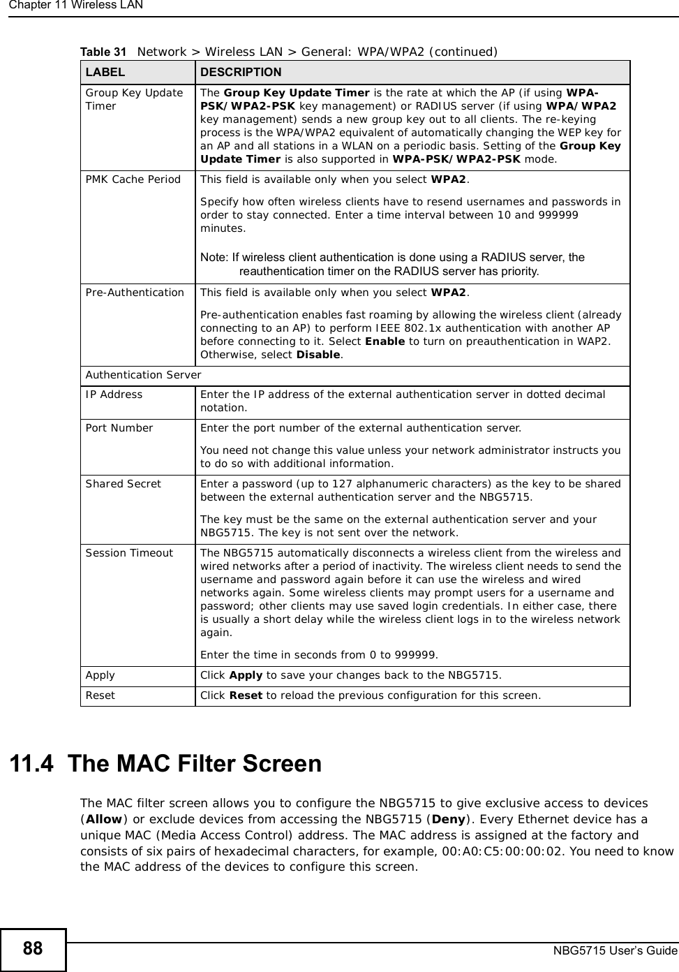 Chapter 11Wireless LANNBG5715 User’s Guide8811.4  The MAC Filter ScreenThe MAC filter screen allows you to configure the NBG5715 to give exclusive access to devices (Allow) or exclude devices from accessing the NBG5715 (Deny). Every Ethernet device has a unique MAC (Media Access Control) address. The MAC address is assigned at the factory and consists of six pairs of hexadecimal characters, for example, 00:A0:C5:00:00:02. You need to know the MAC address of the devices to configure this screen.Group Key Update Timer The Group Key Update Timer is the rate at which the AP (if using WPA-PSK/WPA2-PSK key management) or RADIUSserver (if using WPA/WPA2key management) sends a new group key out to all clients. The re-keying process is the WPA/WPA2 equivalent of automatically changing the WEP key for an AP and all stations in a WLAN on a periodic basis. Setting of the Group Key Update Timer is also supported in WPA-PSK/WPA2-PSK mode. PMK Cache Period  This field is available only when you select WPA2.Specify how often wireless clients have to resend usernames and passwords in order to stay connected. Enter a time interval between 10 and 999999 minutes. Note: If wireless client authentication is done using a RADIUS server, the reauthentication timer on the RADIUS server has priority.Pre-Authentication  This field is available only when you select WPA2.Pre-authentication enables fast roaming by allowing the wireless client (already connecting to an AP) to perform IEEE 802.1x authentication with another AP before connecting to it. Select Enable to turn on preauthentication in WAP2. Otherwise, select Disable.Authentication ServerIP Address Enter the IP address of the external authentication server in dotted decimal notation.Port Number Enter the port number of the external authentication server.  You need not change this value unless your network administrator instructs you to do so with additional information. Shared Secret Enter a password (up to 127 alphanumeric characters) as the key to be shared between the external authentication server and the NBG5715.The key must be the same on the external authentication server and your NBG5715. The key is not sent over the network. Session Timeout The NBG5715 automatically disconnects a wireless client from the wireless and wired networks after a period of inactivity. The wireless client needs to send the username and password again before it can use the wireless and wired networks again. Some wireless clients may prompt users for a username and password; other clients may use saved login credentials. In either case, there is usually a short delay while the wireless client logs in to the wireless network again.Enter the time in seconds from 0 to 999999.Apply Click Apply to save your changes back to the NBG5715.Reset Click Reset to reload the previous configuration for this screen.Table 31   Network &gt; Wireless LAN &gt; General: WPA/WPA2 (continued)LABEL DESCRIPTION