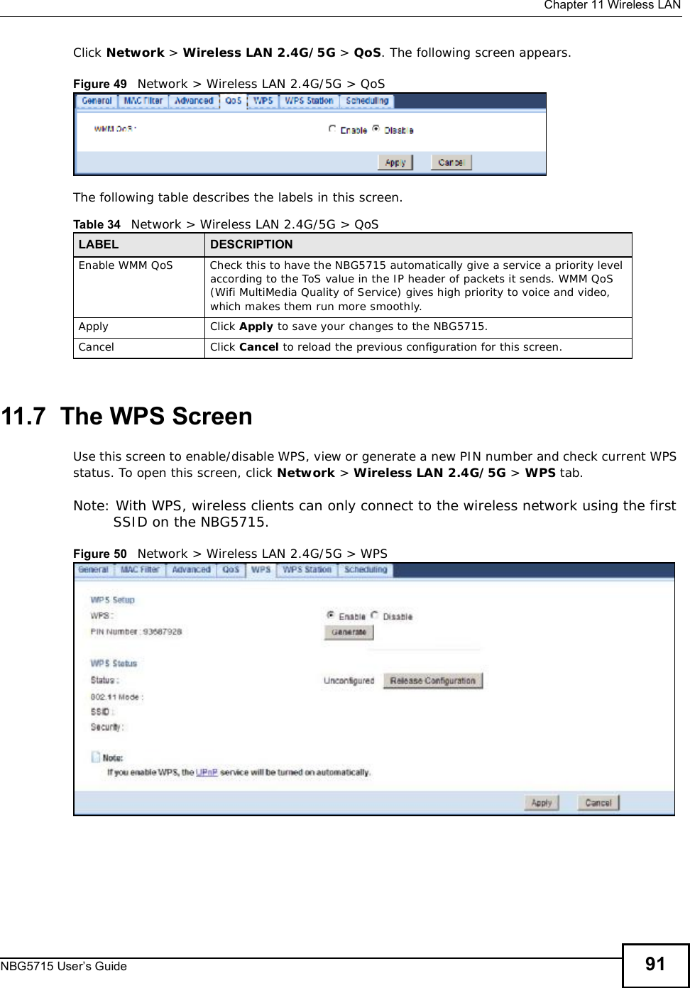  Chapter 11Wireless LANNBG5715 User’s Guide 91Click Network &gt; Wireless LAN 2.4G/5G &gt; QoS. The following screen appears.Figure 49   Network &gt; Wireless LAN 2.4G/5G &gt; QoS The following table describes the labels in this screen. 11.7  The WPS ScreenUse this screen to enable/disable WPS, view or generate a new PIN number and check current WPS status. To open this screen, click Network &gt;Wireless LAN 2.4G/5G &gt; WPS tab.Note: With WPS, wireless clients can only connect to the wireless network using the first SSID on the NBG5715.Figure 50   Network &gt; Wireless LAN 2.4G/5G &gt; WPSTable 34   Network &gt; Wireless LAN 2.4G/5G &gt; QoSLABEL DESCRIPTIONEnable WMM QoSCheck this to have the NBG5715 automatically give a service a priority level according to the ToS value in the IP header of packets it sends. WMM QoS (Wifi MultiMedia Quality of Service) gives high priority to voice and video, which makes them run more smoothly.Apply Click Apply to save your changes to the NBG5715.Cancel Click Cancel to reload the previous configuration for this screen.