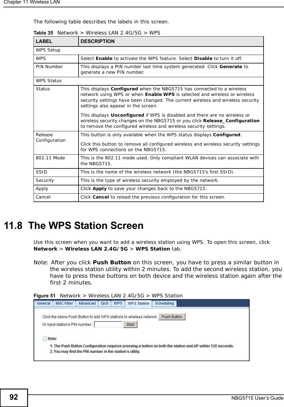 Chapter 11Wireless LANNBG5715 User’s Guide92The following table describes the labels in this screen.11.8  The WPS Station ScreenUse this screen when you want to add a wireless station using WPS. To open this screen, click Network &gt; Wireless LAN 2.4G/5G &gt; WPS Station tab.Note: After you click Push Button on this screen, you have to press a similar button in the wireless station utility within 2 minutes. To add the second wireless station, you have to press these buttons on both device and the wireless station again after the first 2 minutes.Figure 51   Network &gt; Wireless LAN 2.4G/5G &gt; WPS StationTable 35   Network &gt; Wireless LAN 2.4G/5G &gt; WPSLABEL DESCRIPTIONWPS SetupWPS Select Enable to activate the WPS feature. Select Disable to turn it off.PIN Number This displays a PIN number last time system generated. Click Generate to generate a new PIN number.WPS StatusStatus This displays Configured when the NBG5715 has connected to a wireless network using WPS or when Enable WPS is selected and wireless or wireless security settings have been changed. The current wireless and wireless security settings also appear in the screen.This displays Unconfigured if WPS is disabled and there are no wireless or wireless security changes on the NBG5715 or you click Release_Configurationto remove the configured wireless and wireless security settings.Release Configuration This button is only available when the WPS status displays Configured.Click this button to remove all configured wireless and wireless security settings for WPS connections on the NBG5715.802.11 Mode This is the 802.11 mode used. Only compliant WLAN devices can associate with the NBG5715.SSID This is the name of the wireless network (the NBG5715’s first SSID).Security This is the type of wireless security employed by the network.Apply Click Apply to save your changes back to the NBG5715.Cancel Click Cancel to reload the previous configuration for this screen.