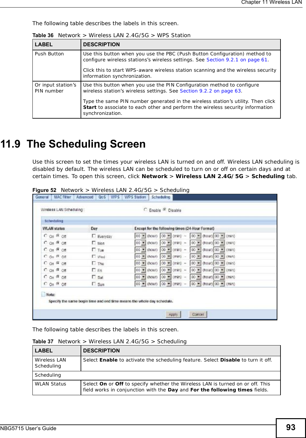  Chapter 11Wireless LANNBG5715 User’s Guide 93The following table describes the labels in this screen.11.9  The Scheduling ScreenUse this screen to set the times your wireless LAN is turned on and off. Wireless LAN scheduling is disabled by default. The wireless LAN can be scheduled to turn on or off on certain days and at certain times. To open this screen, click Network &gt; Wireless LAN 2.4G/5G &gt; Scheduling tab.Figure 52   Network &gt; Wireless LAN 2.4G/5G &gt; SchedulingThe following table describes the labels in this screen.Table 36   Network &gt; Wireless LAN 2.4G/5G &gt; WPS StationLABEL DESCRIPTIONPush Button Use this button when you use the PBC (Push Button Configuration) method to configure wireless stations’s wireless settings. See Section 9.2.1 on page 61.Click this to start WPS-aware wireless station scanning and the wireless security information synchronization. Or input station’s PIN number Use this button when you use the PIN Configuration method to configure wireless station’s wireless settings. See Section 9.2.2 on page 63.Type the same PIN number generated in the wireless station’s utility. Then click Start to associate to each other and perform the wireless security information synchronization. Table 37   Network &gt; Wireless LAN 2.4G/5G &gt; SchedulingLABEL DESCRIPTIONWireless LAN Scheduling Select Enable to activate the scheduling feature. Select Disable to turn it off.SchedulingWLAN Status Select On or Off to specify whether the Wireless LAN is turned on or off. This field works in conjunction with the Day and For the following times fields.