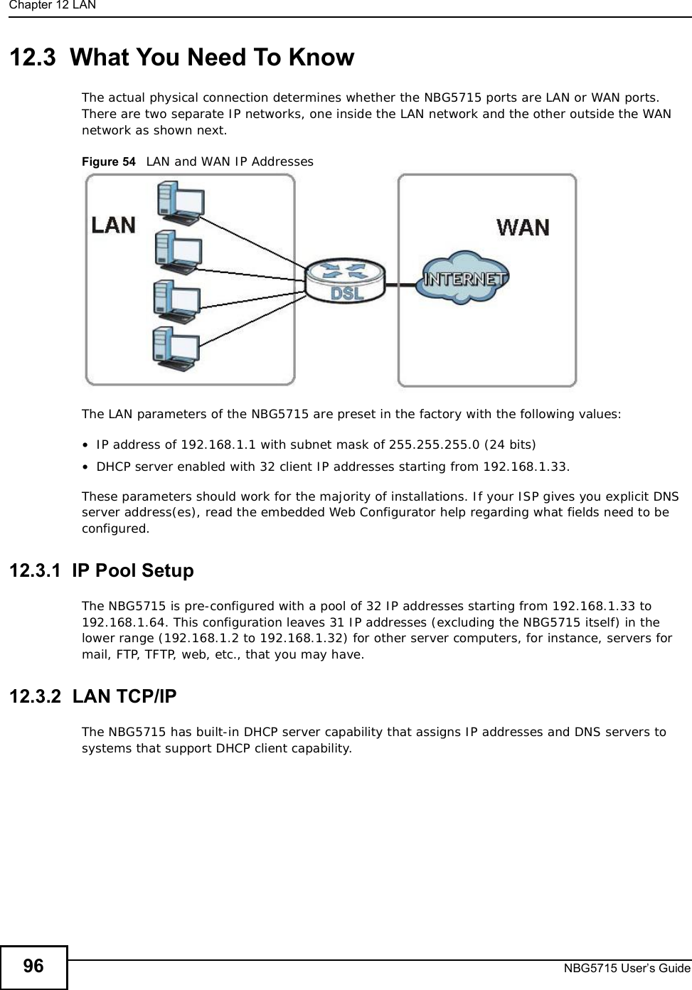 Chapter 12LANNBG5715 User’s Guide9612.3  What You Need To KnowThe actual physical connection determines whether the NBG5715 ports are LAN or WAN ports. There are two separate IP networks, one inside the LAN network and the other outside the WAN network as shown next.Figure 54   LAN and WAN IP AddressesThe LAN parameters of the NBG5715 are preset in the factory with the following values:•IP address of 192.168.1.1 with subnet mask of 255.255.255.0 (24 bits)•DHCP server enabled with 32 client IP addresses starting from 192.168.1.33. These parameters should work for the majority of installations. If your ISP gives you explicit DNS server address(es), read the embedded Web Configurator help regarding what fields need to be configured.12.3.1  IP Pool SetupThe NBG5715 is pre-configured with a pool of 32 IP addresses starting from 192.168.1.33 to 192.168.1.64. This configuration leaves 31 IP addresses (excluding the NBG5715 itself) in the lower range (192.168.1.2 to 192.168.1.32) for other server computers, for instance, servers for mail, FTP, TFTP, web, etc., that you may have.12.3.2  LAN TCP/IP The NBG5715 has built-in DHCP server capability that assigns IP addresses and DNS servers to systems that support DHCP client capability.