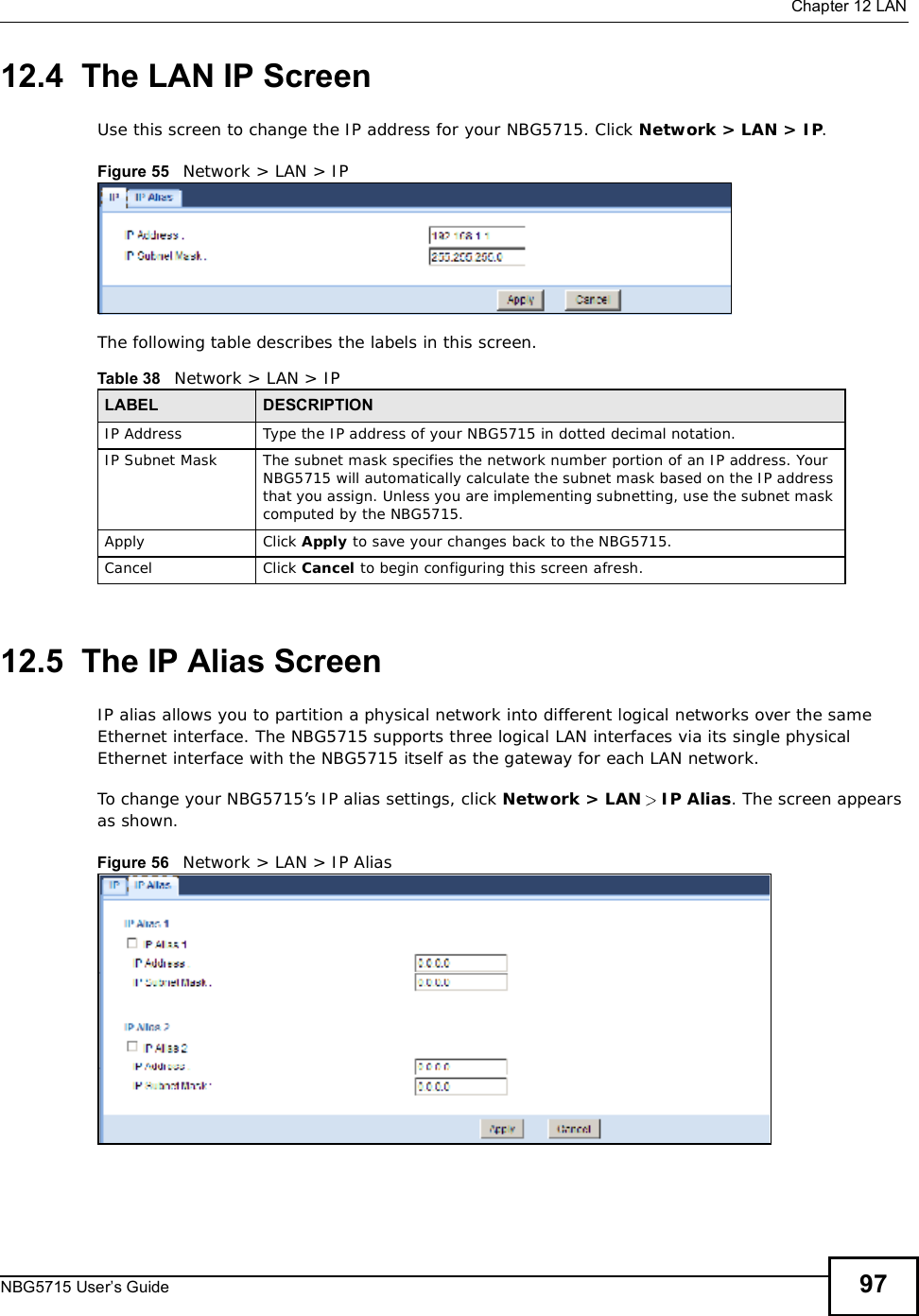  Chapter 12LANNBG5715 User’s Guide 9712.4  The LAN IP ScreenUse this screen to change the IP address for your NBG5715. Click Network &gt; LAN &gt; IP.Figure 55   Network &gt; LAN &gt; IP The following table describes the labels in this screen.12.5  The IP Alias ScreenIP alias allows you to partition a physical network into different logical networks over the same Ethernet interface. The NBG5715 supports three logical LAN interfaces via its single physical Ethernet interface with the NBG5715 itself as the gateway for each LAN network. To change your NBG5715’s IP alias settings, click Network &gt; LAN  IP Alias. The screen appears as shown.Figure 56   Network &gt; LAN &gt; IP Alias Table 38   Network &gt; LAN &gt; IPLABEL DESCRIPTIONIP Address Type the IP address of your NBG5715 in dotted decimal notation.IP Subnet Mask The subnet mask specifies the network number portion of an IP address. Your NBG5715 will automatically calculate the subnet mask based on the IP address that you assign. Unless you are implementing subnetting, use the subnet mask computed by the NBG5715.Apply Click Apply to save your changes back to the NBG5715.Cancel Click Cancel to begin configuring this screen afresh.