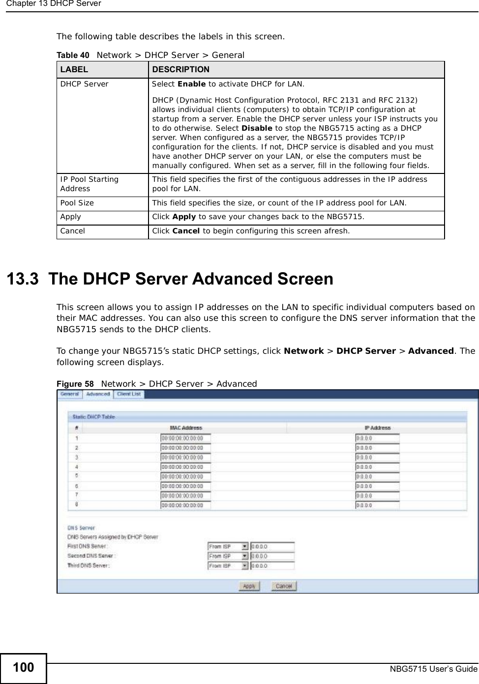Chapter 13DHCP ServerNBG5715 User’s Guide100The following table describes the labels in this screen.13.3  The DHCP Server Advanced ScreenThis screen allows you to assign IP addresses on the LAN to specific individual computers based on their MAC addresses. You can also use this screen to configure the DNS server information that the NBG5715 sends to the DHCP clients.To change your NBG5715’s static DHCP settings, click Network &gt; DHCP Server &gt; Advanced. The following screen displays.Figure 58   Network &gt; DHCP Server &gt; Advanced Table 40   Network &gt; DHCP Server &gt; General LABEL DESCRIPTIONDHCP ServerSelect Enable to activate DHCP for LAN.DHCP (Dynamic Host Configuration Protocol, RFC 2131 and RFC 2132) allows individual clients (computers) to obtain TCP/IP configuration at startup from a server. Enable the DHCP server unless your ISP instructs you to do otherwise. Select Disable to stop the NBG5715 acting as a DHCP server. When configured as a server, the NBG5715 provides TCP/IP configuration for the clients. If not, DHCP service is disabled and you must have another DHCP server on your LAN, or else the computers must be manually configured. When set as a server, fill in the following four fields.IP Pool Starting Address This field specifies the first of the contiguous addresses in the IP address pool for LAN.Pool Size This field specifies the size, or count of the IP address pool for LAN.Apply Click Apply to save your changes back to the NBG5715.Cancel Click Cancel to begin configuring this screen afresh.
