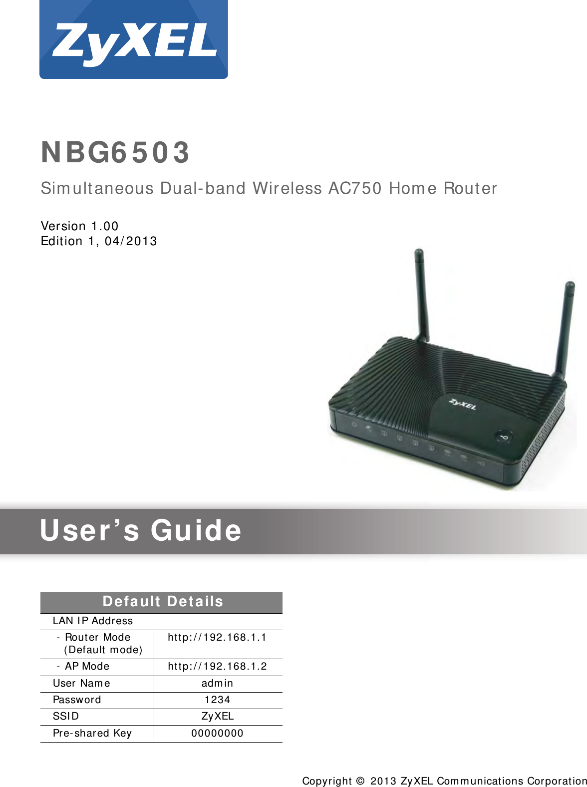 Quick Start Guidewww.zyxel.comNBG6503Simultaneous Dual-band Wireless AC750 Home RouterVersion 1.00Edition 1, 04/2013Copyright © 2013 ZyXEL Communications CorporationUser’s GuideDefault DetailsLAN IP Address - Router Mode    (Default mode) http://192.168.1.1 - AP Mode http://192.168.1.2User Name adminPassword 1234SSID ZyXELPre-shared Key 00000000