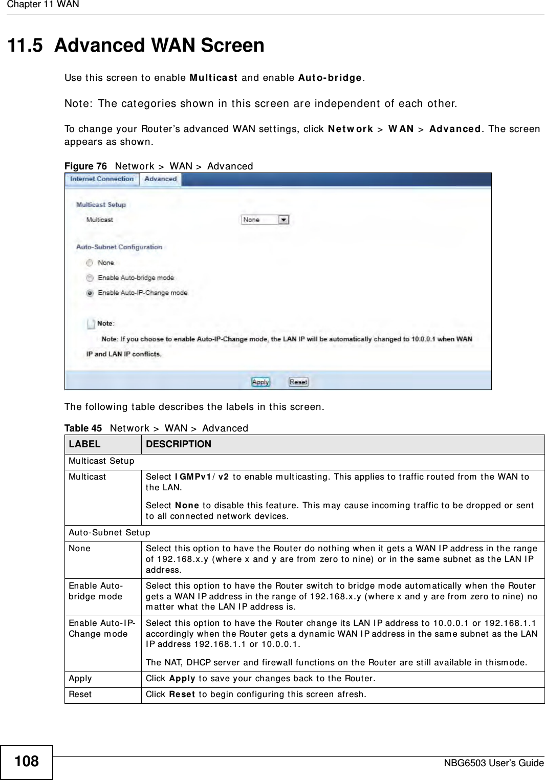 Chapter 11 WANNBG6503 User’s Guide10811.5  Advanced WAN ScreenUse this screen to enable Multicast and enable Auto-bridge.Note: The categories shown in this screen are independent of each other.  To change your Router’s advanced WAN settings, click Network &gt; WAN &gt; Advanced. The screen appears as shown.Figure 76   Network &gt; WAN &gt; AdvancedThe following table describes the labels in this screen.Table 45   Network &gt; WAN &gt; AdvancedLABEL DESCRIPTIONMulticast SetupMulticast Select IGMPv1/v2 to enable multicasting. This applies to traffic routed from the WAN to the LAN. Select None to disable this feature. This may cause incoming traffic to be dropped or sent to all connected network devices.Auto-Subnet SetupNone Select this option to have the Router do nothing when it gets a WAN IP address in the range of 192.168.x.y (where x and y are from zero to nine) or in the same subnet as the LAN IP address.Enable Auto-bridge mode Select this option to have the Router switch to bridge mode automatically when the Router gets a WAN IP address in the range of 192.168.x.y (where x and y are from zero to nine) no matter what the LAN IP address is. Enable Auto-IP-Change mode Select this option to have the Router change its LAN IP address to 10.0.0.1 or 192.168.1.1 accordingly when the Router gets a dynamic WAN IP address in the same subnet as the LAN IP address 192.168.1.1 or 10.0.0.1.The NAT, DHCP server and firewall functions on the Router are still available in thismode.Apply Click Apply to save your changes back to the Router.Reset Click Reset to begin configuring this screen afresh.