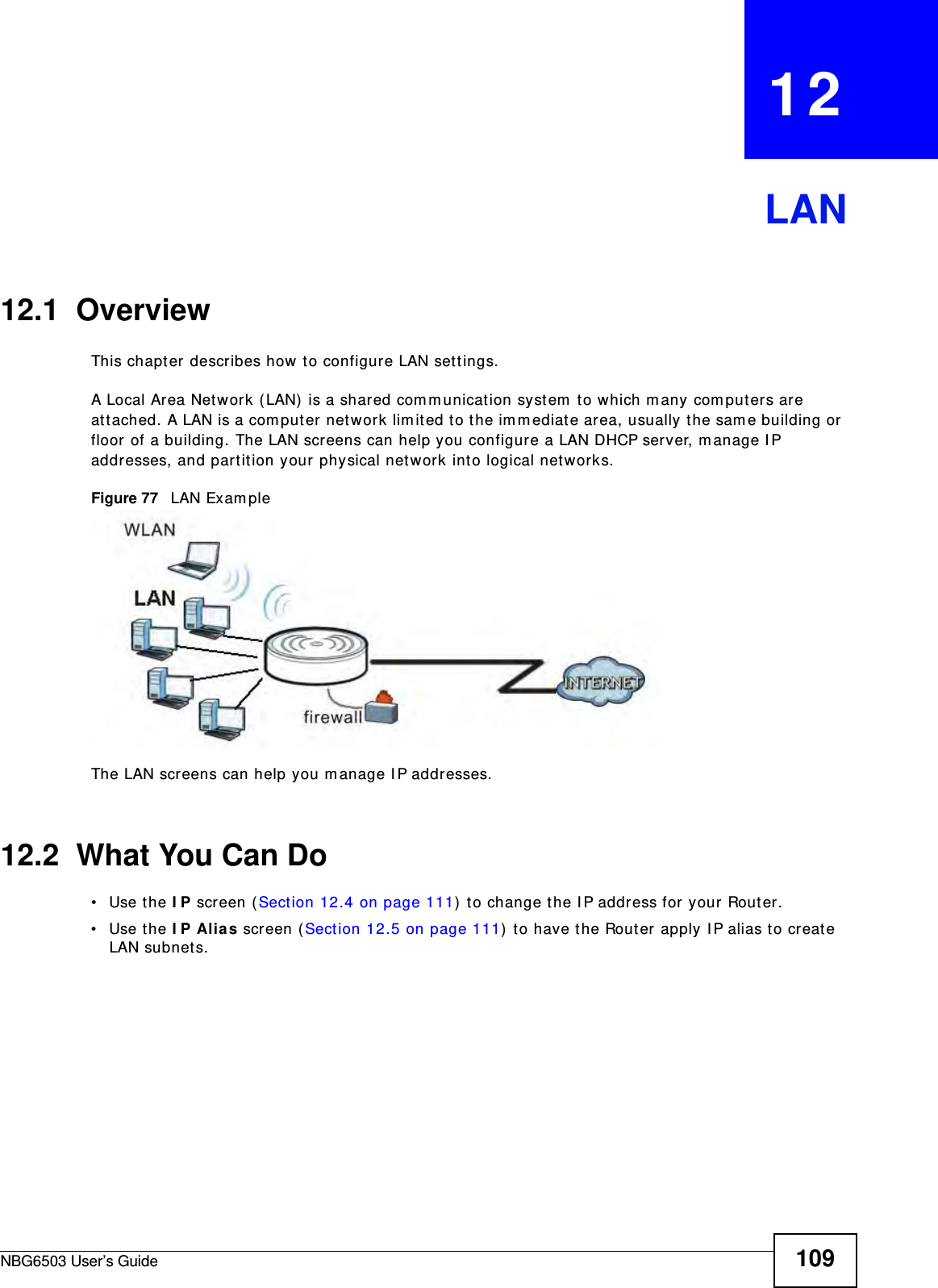 NBG6503 User’s Guide 109CHAPTER   12LAN12.1  OverviewThis chapter describes how to configure LAN settings.A Local Area Network (LAN) is a shared communication system to which many computers are attached. A LAN is a computer network limited to the immediate area, usually the same building or floor of a building. The LAN screens can help you configure a LAN DHCP server, manage IP addresses, and partition your physical network into logical networks.Figure 77   LAN ExampleThe LAN screens can help you manage IP addresses.12.2  What You Can Do•Use the IP screen (Section 12.4 on page 111) to change the IP address for your Router.•Use the IP Alias screen (Section 12.5 on page 111) to have the Router apply IP alias to create LAN subnets.