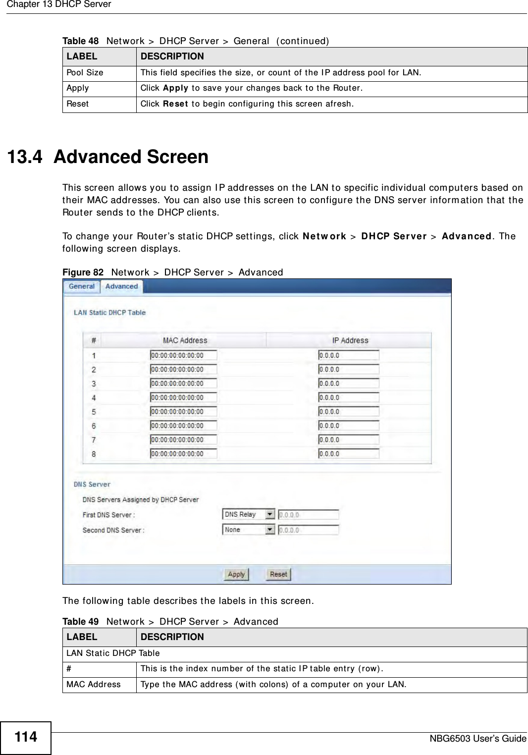 Chapter 13 DHCP ServerNBG6503 User’s Guide11413.4  Advanced Screen    This screen allows you to assign IP addresses on the LAN to specific individual computers based on their MAC addresses. You can also use this screen to configure the DNS server information that the Router sends to the DHCP clients.To change your Router’s static DHCP settings, click Network &gt; DHCP Server &gt; Advanced. The following screen displays.Figure 82   Network &gt; DHCP Server &gt; Advanced The following table describes the labels in this screen.Pool Size This field specifies the size, or count of the IP address pool for LAN.Apply Click Apply to save your changes back to the Router.Reset Click Reset to begin configuring this screen afresh.Table 48   Network &gt; DHCP Server &gt; General  (continued)LABEL DESCRIPTIONTable 49   Network &gt; DHCP Server &gt; AdvancedLABEL DESCRIPTIONLAN Static DHCP Table# This is the index number of the static IP table entry (row).MAC Address Type the MAC address (with colons) of a computer on your LAN.