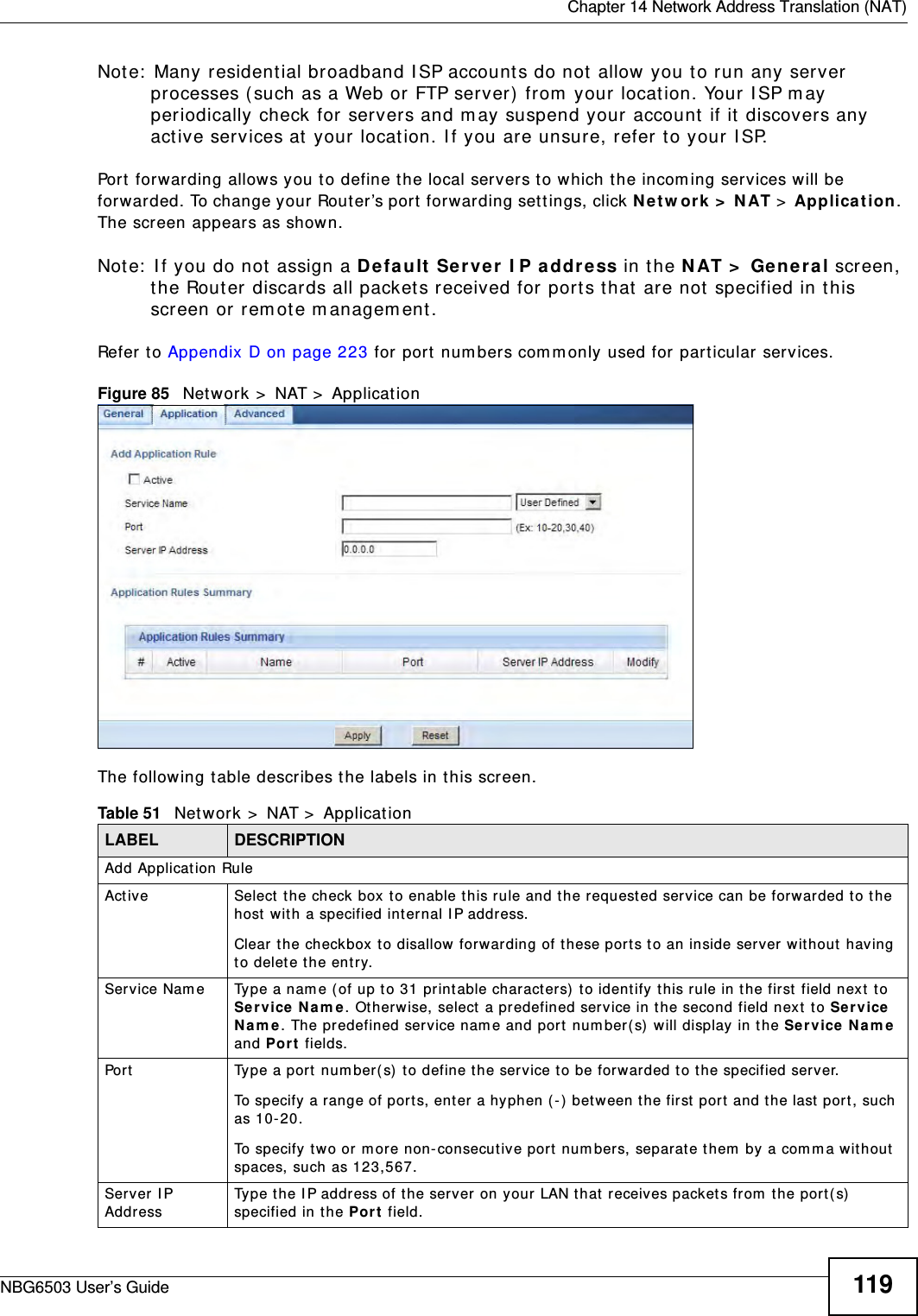  Chapter 14 Network Address Translation (NAT)NBG6503 User’s Guide 119Note: Many residential broadband ISP accounts do not allow you to run any server processes (such as a Web or FTP server) from your location. Your ISP may periodically check for servers and may suspend your account if it discovers any active services at your location. If you are unsure, refer to your ISP.Port forwarding allows you to define the local servers to which the incoming services will be forwarded. To change your Router’s port forwarding settings, click Network &gt; NAT &gt; Application. The screen appears as shown.Note: If you do not assign a Default Server IP address in the NAT &gt; General screen, the Router discards all packets received for ports that are not specified in this screen or remote management.Refer to Appendix D on page 223 for port numbers commonly used for particular services.Figure 85   Network &gt; NAT &gt; Application The following table describes the labels in this screen.Table 51   Network &gt; NAT &gt; ApplicationLABEL DESCRIPTIONAdd Application RuleActive  Select the check box to enable this rule and the requested service can be forwarded to the host with a specified internal IP address.Clear the checkbox to disallow forwarding of these ports to an inside server without having to delete the entry. Service Name Type a name (of up to 31 printable characters) to identify this rule in the first field next to Service Name. Otherwise, select a predefined service in the second field next to Service Name. The predefined service name and port number(s) will display in the Service Name and Port fields.Port Type a port number(s) to define the service to be forwarded to the specified server.To specify a range of ports, enter a hyphen (-) between the first port and the last port, such as 10-20.To specify two or more non-consecutive port numbers, separate them by a comma without spaces, such as 123,567.Server IP Address Type the IP address of the server on your LAN that receives packets from the port(s) specified in the Port field.