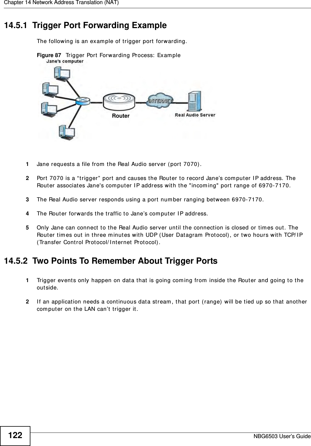 Chapter 14 Network Address Translation (NAT)NBG6503 User’s Guide12214.5.1  Trigger Port Forwarding Example The following is an example of trigger port forwarding.Figure 87   Trigger Port Forwarding Process: Example1Jane requests a file from the Real Audio server (port 7070).2Port 7070 is a “trigger” port and causes the Router to record Jane’s computer IP address. The Router associates Jane&apos;s computer IP address with the &quot;incoming&quot; port range of 6970-7170.3The Real Audio server responds using a port number ranging between 6970-7170.4The Router forwards the traffic to Jane’s computer IP address. 5Only Jane can connect to the Real Audio server until the connection is closed or times out. The Router times out in three minutes with UDP (User Datagram Protocol), or two hours with TCP/IP (Transfer Control Protocol/Internet Protocol). 14.5.2  Two Points To Remember About Trigger Ports1Trigger events only happen on data that is going coming from inside the Router and going to the outside.2If an application needs a continuous data stream, that port (range) will be tied up so that another computer on the LAN can’t trigger it.RouterRouter