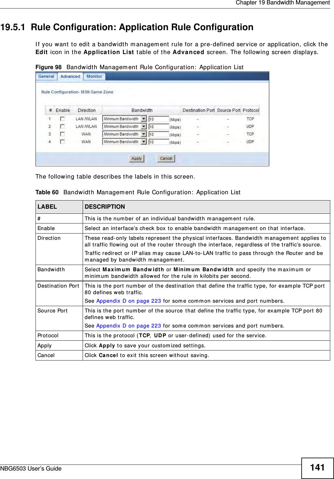  Chapter 19 Bandwidth ManagementNBG6503 User’s Guide 14119.5.1  Rule Configuration: Application Rule Configuration    If you want to edit a bandwidth management rule for a pre-defined service or application, click the Edit icon in the Application List table of the Advanced screen. The following screen displays.Figure 98   Bandwidth Management Rule Configuration: Application ListThe following table describes the labels in this screen.Table 60   Bandwidth Management Rule Configuration: Application ListLABEL DESCRIPTION#This is the number of an individual bandwidth management rule.Enable Select an interface’s check box to enable bandwidth management on that interface. Direction  These read-only labels represent the physical interfaces. Bandwidth management applies to all traffic flowing out of the router through the interface, regardless of the traffic’s source.Traffic redirect or IP alias may cause LAN-to-LAN traffic to pass through the Router and be managed by bandwidth management.Bandwidth Select Maximum Bandwidth or Minimum Bandwidth and specify the maximum or minimum bandwidth allowed for the rule in kilobits per second. Destination Port This is the port number of the destination that define the traffic type, for example TCP port 80 defines web traffic.See Appendix D on page 223 for some common services and port numbers.Source Port This is the port number of the source that define the traffic type, for example TCP port 80 defines web traffic.See Appendix D on page 223 for some common services and port numbers.Protocol This is the protocol (TCP, UDP or user-defined) used for the service.Apply Click Apply to save your customized settings.Cancel Click Cancel to exit this screen without saving.