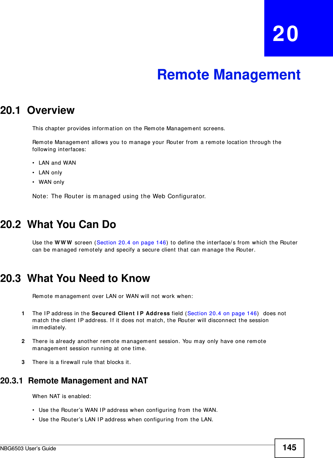 NBG6503 User’s Guide 145CHAPTER   20Remote Management20.1  OverviewThis chapter provides information on the Remote Management screens. Remote Management allows you to manage your Router from a remote location through the following interfaces:•LAN and WAN•LAN only•WAN onlyNote: The Router is managed using the Web Configurator.20.2  What You Can DoUse the WWW screen (Section 20.4 on page 146) to define the interface/s from which the Router can be managed remotely and specify a secure client that can manage the Router.20.3  What You Need to KnowRemote management over LAN or WAN will not work when:1The IP address in the Secured Client IP Address field (Section 20.4 on page 146)  does not match the client IP address. If it does not match, the Router will disconnect the session immediately.2There is already another remote management session. You may only have one remote management session running at one time.3There is a firewall rule that blocks it.20.3.1  Remote Management and NATWhen NAT is enabled:• Use the Router’s WAN IP address when configuring from the WAN. • Use the Router’s LAN IP address when configuring from the LAN.