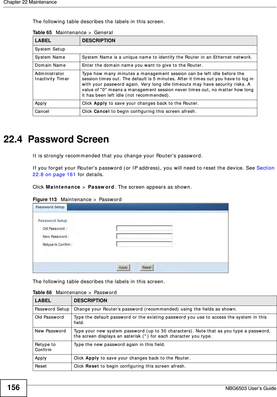 Chapter 22 MaintenanceNBG6503 User’s Guide156The following table describes the labels in this screen.22.4  Password ScreenIt is strongly recommended that you change your Router&apos;s password. If you forget your Router&apos;s password (or IP address), you will need to reset the device. See Section 22.8 on page 161 for details.Click Maintenance &gt; Password. The screen appears as shown.Figure 113   Maintenance &gt; Password The following table describes the labels in this screen.Table 65   Maintenance &gt; GeneralLABEL DESCRIPTIONSystem SetupSystem Name System Name is a unique name to identify the Router in an Ethernet network.Domain Name Enter the domain name you want to give to the Router.Administrator Inactivity Timer Type how many minutes a management session can be left idle before the session times out. The default is 5 minutes. After it times out you have to log in with your password again. Very long idle timeouts may have security risks. A value of &quot;0&quot; means a management session never times out, no matter how long it has been left idle (not recommended).Apply Click Apply to save your changes back to the Router.Cancel Click Cancel to begin configuring this screen afresh.Table 66   Maintenance &gt; PasswordLABEL DESCRIPTIONPassword Setup Change your Router’s password (recommended) using the fields as shown.Old Password Type the default password or the existing password you use to access the system in this field.New Password Type your new system password (up to 30 characters). Note that as you type a password, the screen displays an asterisk (*) for each character you type.Retype to Confirm Type the new password again in this field.Apply Click Apply to save your changes back to the Router.Reset Click Reset to begin configuring this screen afresh.
