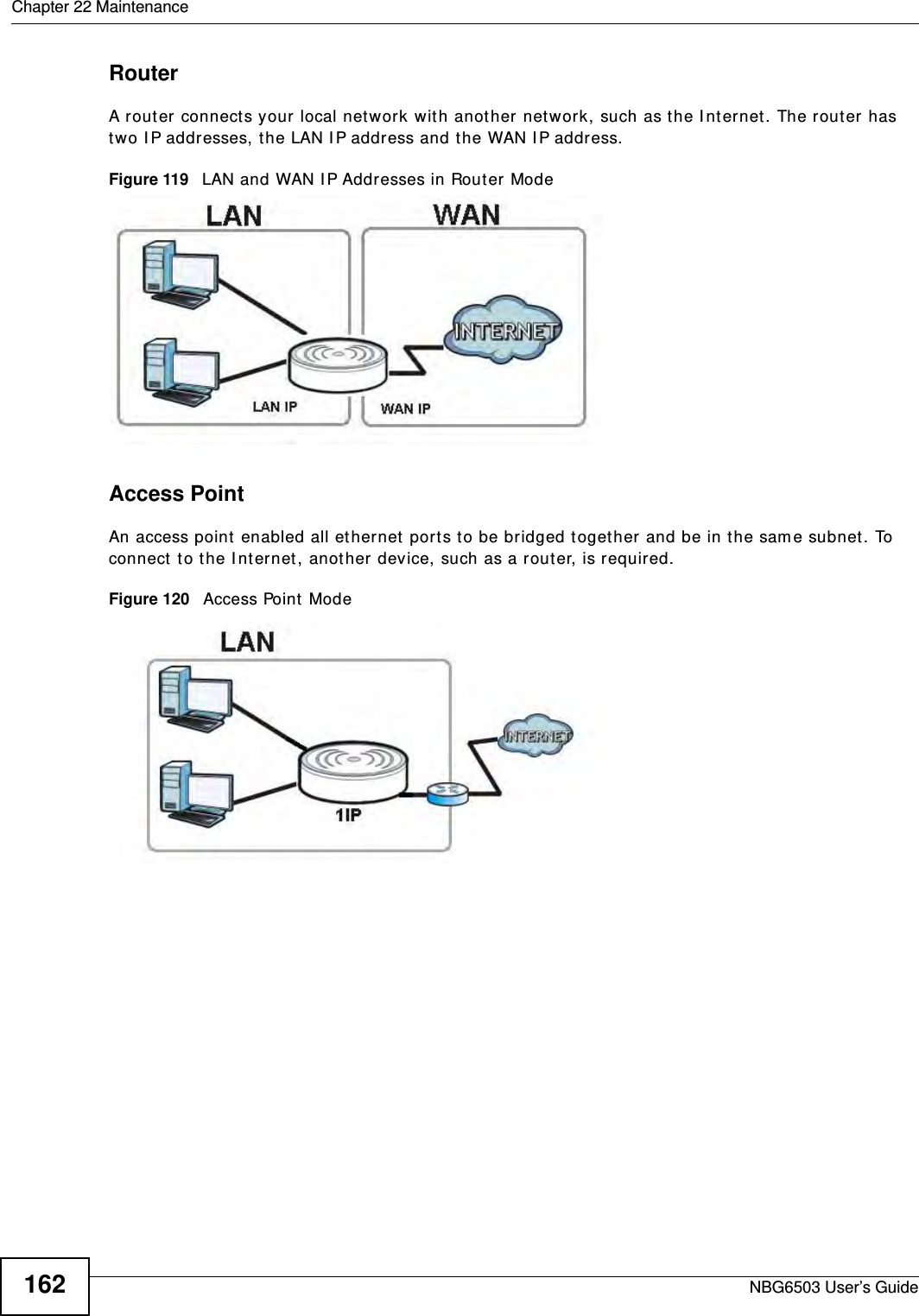 Chapter 22 MaintenanceNBG6503 User’s Guide162RouterA router connects your local network with another network, such as the Internet. The router has two IP addresses, the LAN IP address and the WAN IP address.Figure 119   LAN and WAN IP Addresses in Router ModeAccess PointAn access point enabled all ethernet ports to be bridged together and be in the same subnet. To connect to the Internet, another device, such as a router, is required.Figure 120   Access Point Mode