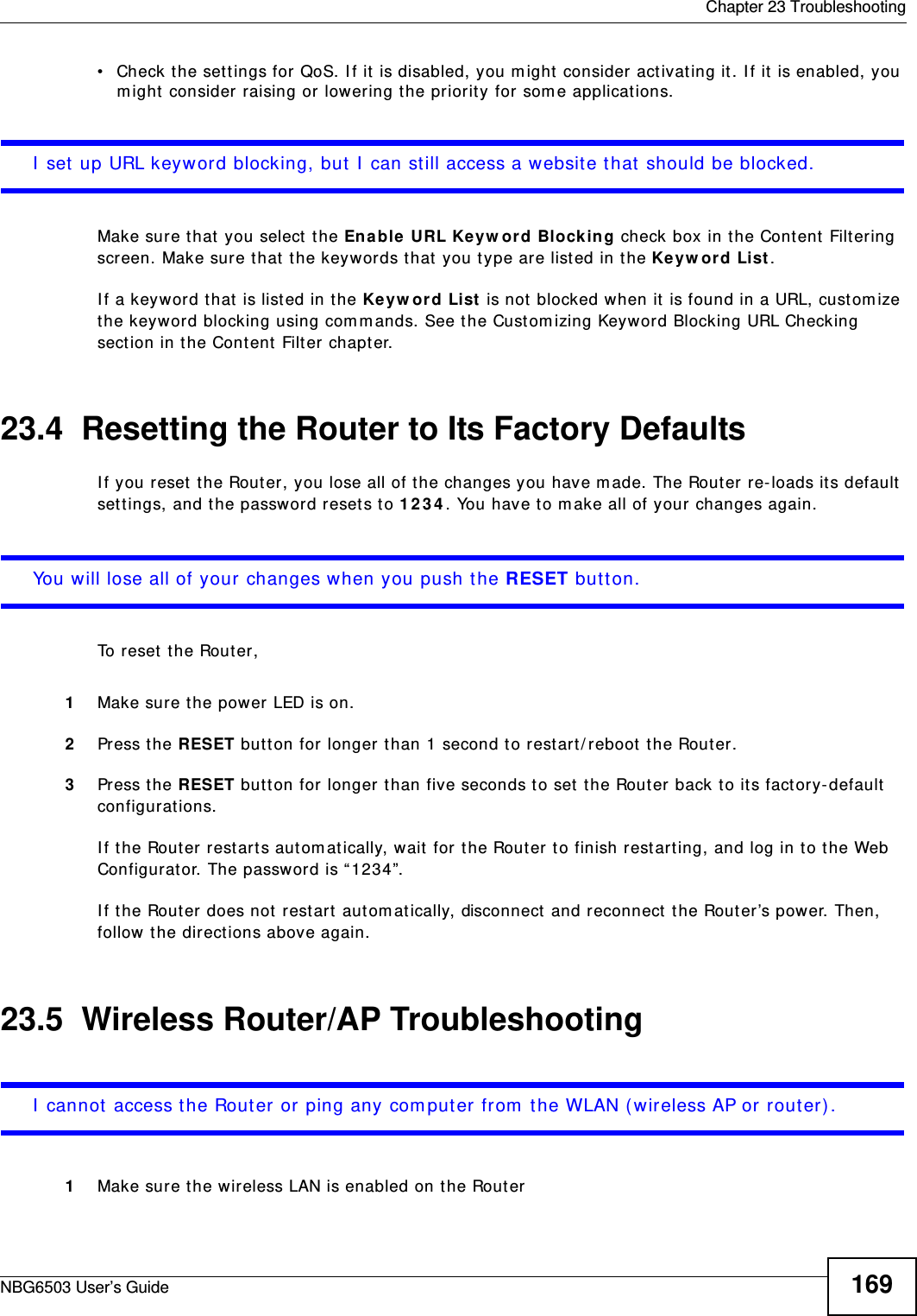  Chapter 23 TroubleshootingNBG6503 User’s Guide 169• Check the settings for QoS. If it is disabled, you might consider activating it. If it is enabled, you might consider raising or lowering the priority for some applications.I set up URL keyword blocking, but I can still access a website that should be blocked.Make sure that you select the Enable URL Keyword Blocking check box in the Content Filtering screen. Make sure that the keywords that you type are listed in the Keyword List. If a keyword that is listed in the Keyword List is not blocked when it is found in a URL, customize the keyword blocking using commands. See the Customizing Keyword Blocking URL Checking section in the Content Filter chapter.23.4  Resetting the Router to Its Factory Defaults If you reset the Router, you lose all of the changes you have made. The Router re-loads its default settings, and the password resets to 1234. You have to make all of your changes again.You will lose all of your changes when you push the RESET button.To reset the Router,1Make sure the power LED is on.2Press the RESET button for longer than 1 second to restart/reboot the Router.3Press the RESET button for longer than five seconds to set the Router back to its factory-default configurations.If the Router restarts automatically, wait for the Router to finish restarting, and log in to the Web Configurator. The password is “1234”.If the Router does not restart automatically, disconnect and reconnect the Router’s power. Then, follow the directions above again.23.5  Wireless Router/AP TroubleshootingI cannot access the Router or ping any computer from the WLAN (wireless AP or router).1Make sure the wireless LAN is enabled on the Router