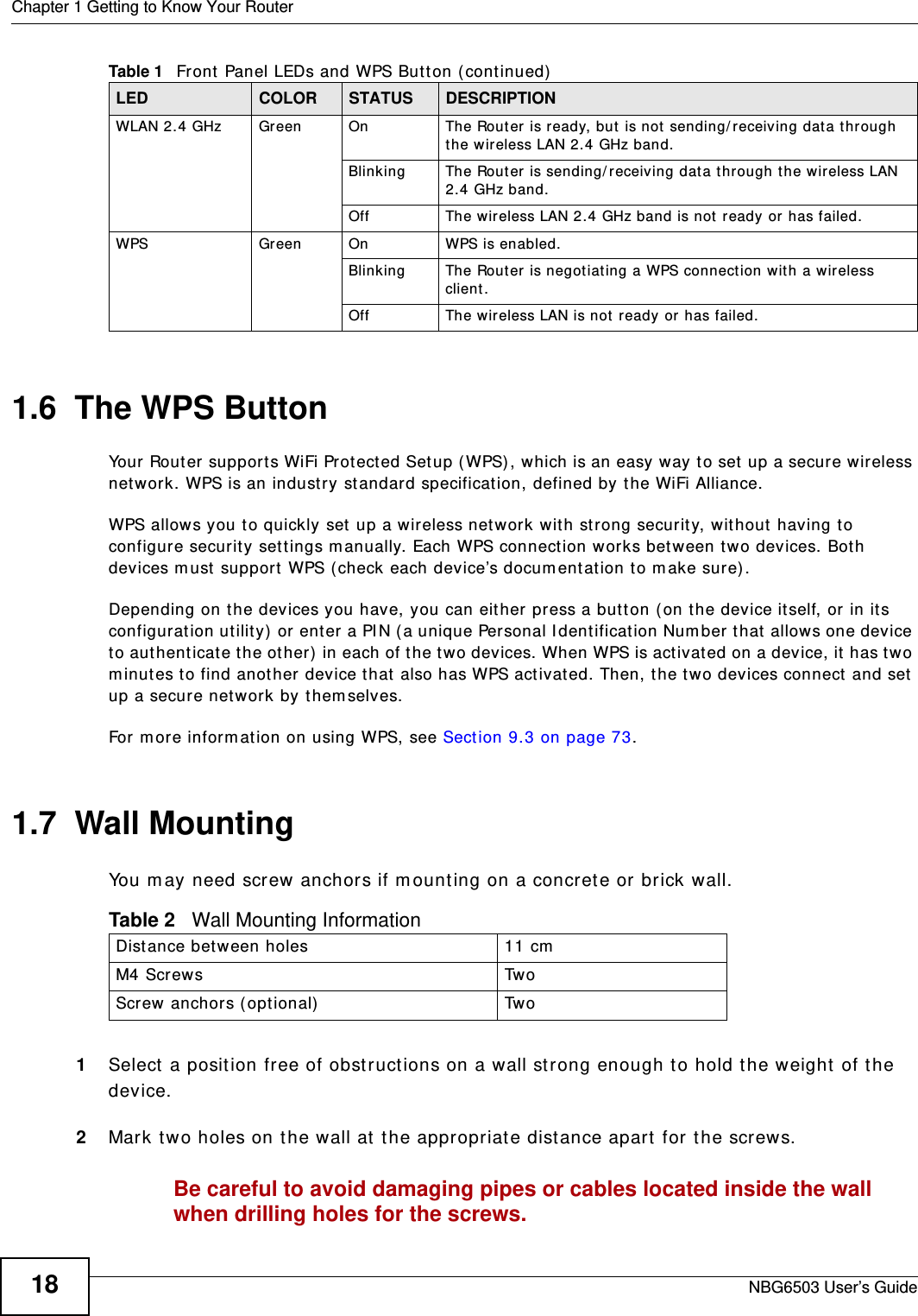 Chapter 1 Getting to Know Your RouterNBG6503 User’s Guide181.6  The WPS ButtonYour Router supports WiFi Protected Setup (WPS), which is an easy way to set up a secure wireless network. WPS is an industry standard specification, defined by the WiFi Alliance.WPS allows you to quickly set up a wireless network with strong security, without having to configure security settings manually. Each WPS connection works between two devices. Both devices must support WPS (check each device’s documentation to make sure). Depending on the devices you have, you can either press a button (on the device itself, or in its configuration utility) or enter a PIN (a unique Personal Identification Number that allows one device to authenticate the other) in each of the two devices. When WPS is activated on a device, it has two minutes to find another device that also has WPS activated. Then, the two devices connect and set up a secure network by themselves.For more information on using WPS, see Section 9.3 on page 73.1.7  Wall MountingYou may need screw anchors if mounting on a concrete or brick wall.1Select a position free of obstructions on a wall strong enough to hold the weight of the device. 2Mark two holes on the wall at the appropriate distance apart for the screws.Be careful to avoid damaging pipes or cables located inside the wall when drilling holes for the screws.WLAN 2.4 GHz Green On The Router is ready, but is not sending/receiving data through the wireless LAN 2.4 GHz band. Blinking The Router is sending/receiving data through the wireless LAN 2.4 GHz band.Off The wireless LAN 2.4 GHz band is not ready or has failed.WPS Green On WPS is enabled. Blinking The Router is negotiating a WPS connection with a wireless client.Off The wireless LAN is not ready or has failed.Table 1   Front Panel LEDs and WPS Button (continued)LED COLOR STATUS DESCRIPTIONTable 2   Wall Mounting InformationDistance between holes 11 cmM4 Screws TwoScrew anchors (optional) Two