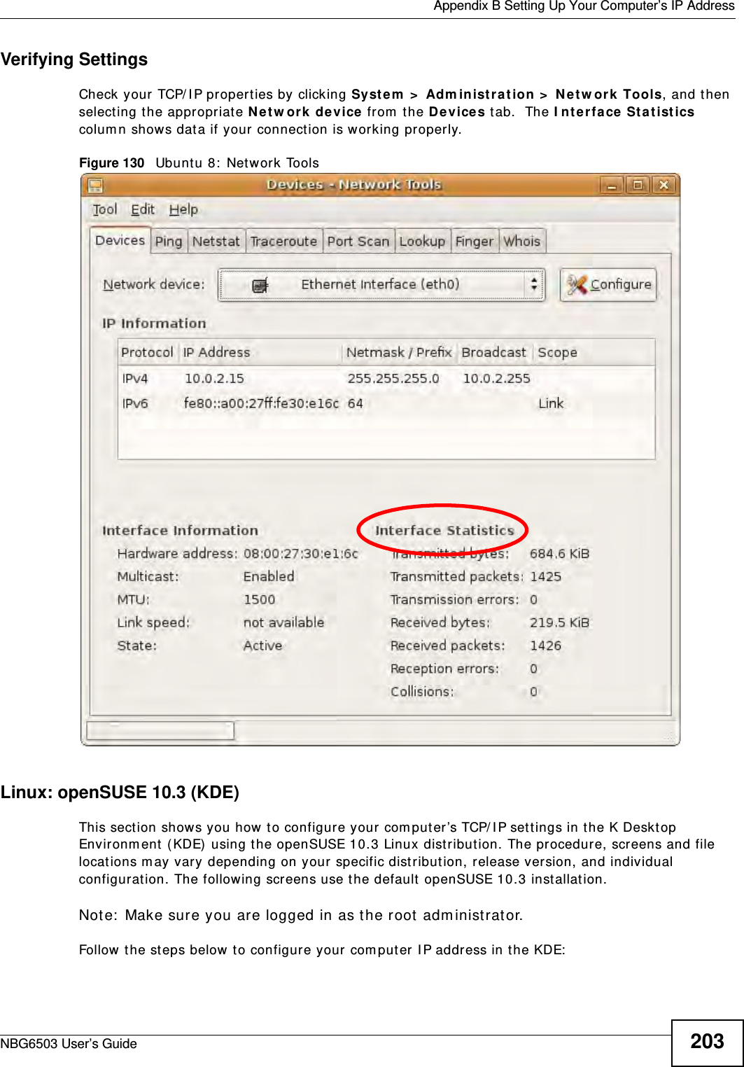  Appendix B Setting Up Your Computer’s IP AddressNBG6503 User’s Guide 203Verifying SettingsCheck your TCP/IP properties by clicking System &gt; Administration &gt; Network Tools, and then selecting the appropriate Network device from the Devices tab.  The Interface Statistics column shows data if your connection is working properly.Figure 130   Ubuntu 8: Network ToolsLinux: openSUSE 10.3 (KDE)This section shows you how to configure your computer’s TCP/IP settings in the K Desktop Environment (KDE) using the openSUSE 10.3 Linux distribution. The procedure, screens and file locations may vary depending on your specific distribution, release version, and individual configuration. The following screens use the default openSUSE 10.3 installation.Note: Make sure you are logged in as the root administrator. Follow the steps below to configure your computer IP address in the KDE: