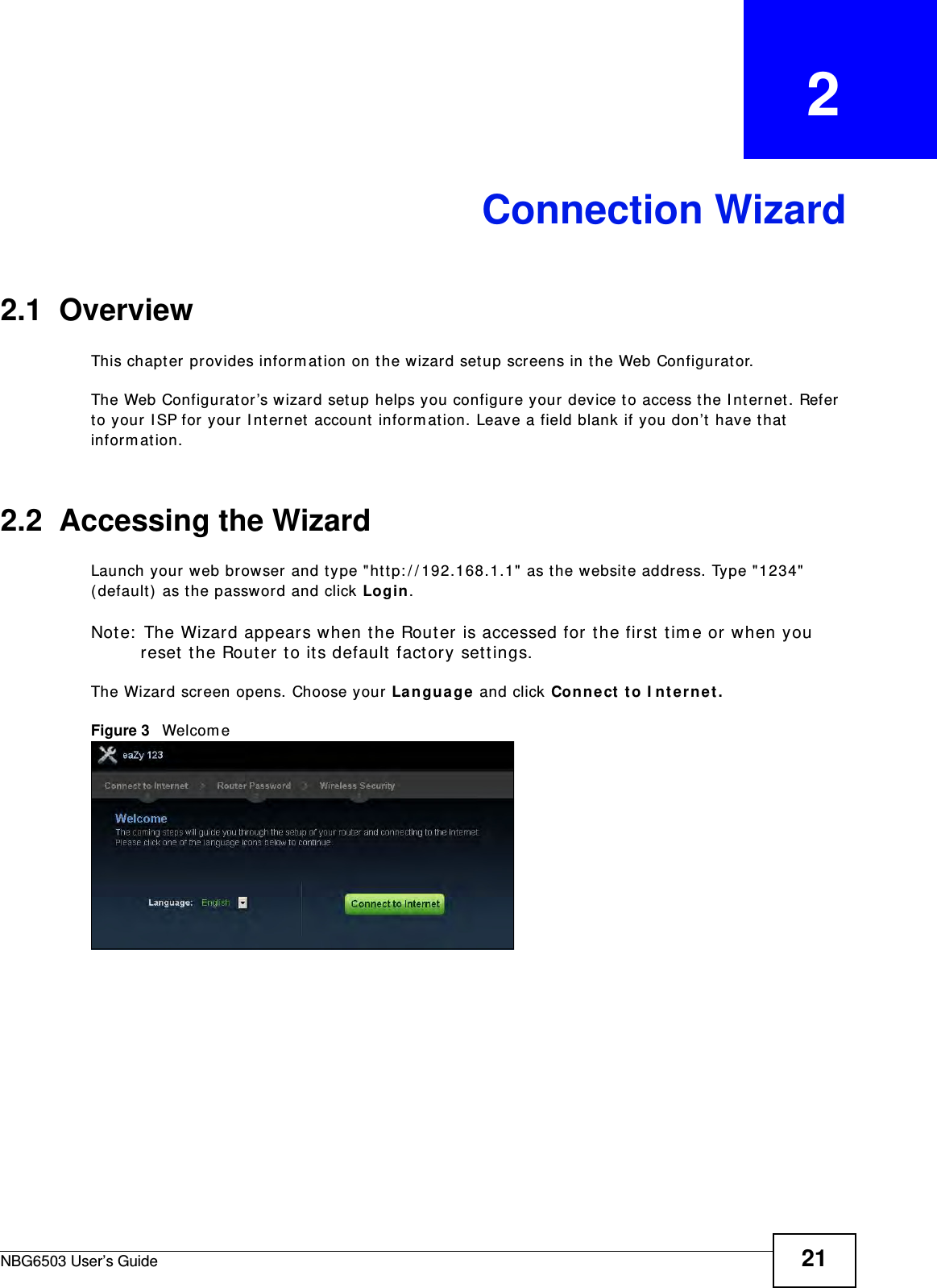 NBG6503 User’s Guide 21CHAPTER   2Connection Wizard2.1  OverviewThis chapter provides information on the wizard setup screens in the Web Configurator.The Web Configurator’s wizard setup helps you configure your device to access the Internet. Refer to your ISP for your Internet account information. Leave a field blank if you don’t have that information.2.2  Accessing the WizardLaunch your web browser and type &quot;http://192.168.1.1&quot; as the website address. Type &quot;1234&quot; (default) as the password and click Login.Note: The Wizard appears when the Router is accessed for the first time or when you reset the Router to its default factory settings.The Wizard screen opens. Choose your Language and click Connect to Internet.Figure 3   Welcome 