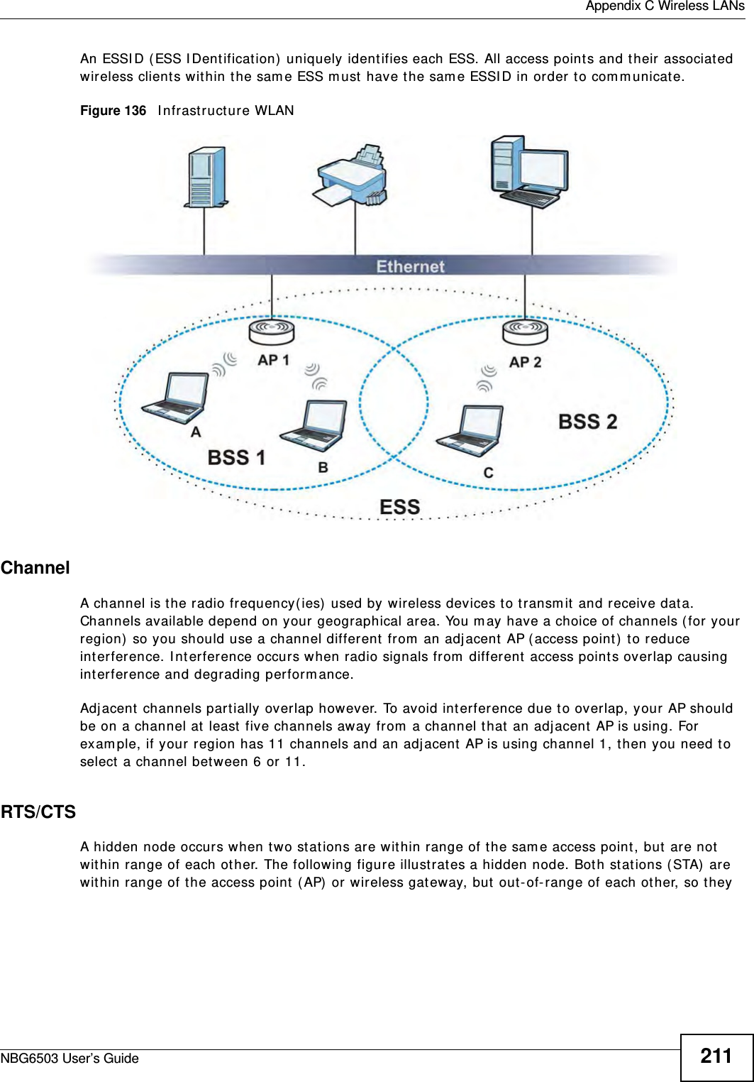  Appendix C Wireless LANsNBG6503 User’s Guide 211An ESSID (ESS IDentification) uniquely identifies each ESS. All access points and their associated wireless clients within the same ESS must have the same ESSID in order to communicate.Figure 136   Infrastructure WLANChannelA channel is the radio frequency(ies) used by wireless devices to transmit and receive data. Channels available depend on your geographical area. You may have a choice of channels (for your region) so you should use a channel different from an adjacent AP (access point) to reduce interference. Interference occurs when radio signals from different access points overlap causing interference and degrading performance.Adjacent channels partially overlap however. To avoid interference due to overlap, your AP should be on a channel at least five channels away from a channel that an adjacent AP is using. For example, if your region has 11 channels and an adjacent AP is using channel 1, then you need to select a channel between 6 or 11.RTS/CTSA hidden node occurs when two stations are within range of the same access point, but are not within range of each other. The following figure illustrates a hidden node. Both stations (STA) are within range of the access point (AP) or wireless gateway, but out-of-range of each other, so they 