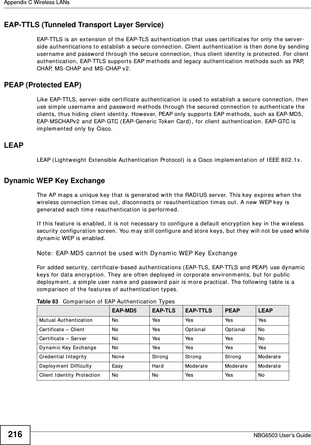 Appendix C Wireless LANsNBG6503 User’s Guide216EAP-TTLS (Tunneled Transport Layer Service) EAP-TTLS is an extension of the EAP-TLS authentication that uses certificates for only the server-side authentications to establish a secure connection. Client authentication is then done by sending username and password through the secure connection, thus client identity is protected. For client authentication, EAP-TTLS supports EAP methods and legacy authentication methods such as PAP, CHAP, MS-CHAP and MS-CHAP v2. PEAP (Protected EAP)   Like EAP-TTLS, server-side certificate authentication is used to establish a secure connection, then use simple username and password methods through the secured connection to authenticate the clients, thus hiding client identity. However, PEAP only supports EAP methods, such as EAP-MD5, EAP-MSCHAPv2 and EAP-GTC (EAP-Generic Token Card), for client authentication. EAP-GTC is implemented only by Cisco.LEAPLEAP (Lightweight Extensible Authentication Protocol) is a Cisco implementation of IEEE 802.1x. Dynamic WEP Key ExchangeThe AP maps a unique key that is generated with the RADIUS server. This key expires when the wireless connection times out, disconnects or reauthentication times out. A new WEP key is generated each time reauthentication is performed.If this feature is enabled, it is not necessary to configure a default encryption key in the wireless security configuration screen. You may still configure and store keys, but they will not be used while dynamic WEP is enabled.Note: EAP-MD5 cannot be used with Dynamic WEP Key ExchangeFor added security, certificate-based authentications (EAP-TLS, EAP-TTLS and PEAP) use dynamic keys for data encryption. They are often deployed in corporate environments, but for public deployment, a simple user name and password pair is more practical. The following table is a comparison of the features of authentication types.Table 83   Comparison of EAP Authentication TypesEAP-MD5 EAP-TLS EAP-TTLS PEAP LEAPMutual Authentication No Yes Yes Yes YesCertificate – Client No Yes Optional Optional NoCertificate – Server No Yes Yes Yes NoDynamic Key Exchange No Yes Yes Yes YesCredential Integrity None Strong Strong Strong ModerateDeployment Difficulty Easy Hard Moderate Moderate ModerateClient Identity Protection No No Yes Yes No