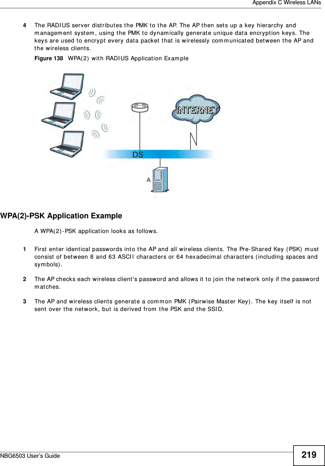  Appendix C Wireless LANsNBG6503 User’s Guide 2194The RADIUS server distributes the PMK to the AP. The AP then sets up a key hierarchy and management system, using the PMK to dynamically generate unique data encryption keys. The keys are used to encrypt every data packet that is wirelessly communicated between the AP and the wireless clients.Figure 138   WPA(2) with RADIUS Application ExampleWPA(2)-PSK Application ExampleA WPA(2)-PSK application looks as follows.1First enter identical passwords into the AP and all wireless clients. The Pre-Shared Key (PSK) must consist of between 8 and 63 ASCII characters or 64 hexadecimal characters (including spaces and symbols).2The AP checks each wireless client&apos;s password and allows it to join the network only if the password matches.3The AP and wireless clients generate a common PMK (Pairwise Master Key). The key itself is not sent over the network, but is derived from the PSK and the SSID. 