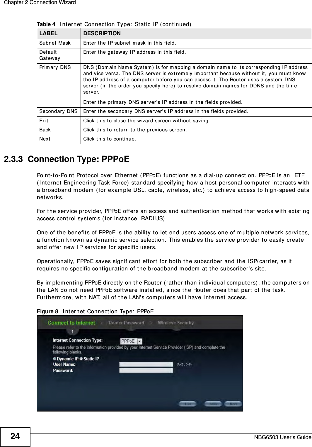 Chapter 2 Connection WizardNBG6503 User’s Guide242.3.3  Connection Type: PPPoEPoint-to-Point Protocol over Ethernet (PPPoE) functions as a dial-up connection. PPPoE is an IETF (Internet Engineering Task Force) standard specifying how a host personal computer interacts with a broadband modem (for example DSL, cable, wireless, etc.) to achieve access to high-speed data networks.For the service provider, PPPoE offers an access and authentication method that works with existing access control systems (for instance, RADIUS). One of the benefits of PPPoE is the ability to let end users access one of multiple network services, a function known as dynamic service selection. This enables the service provider to easily create and offer new IP services for specific users.Operationally, PPPoE saves significant effort for both the subscriber and the ISP/carrier, as it requires no specific configuration of the broadband modem at the subscriber&apos;s site.By implementing PPPoE directly on the Router (rather than individual computers), the computers on the LAN do not need PPPoE software installed, since the Router does that part of the task. Furthermore, with NAT, all of the LAN&apos;s computers will have Internet access.Figure 8   Internet Connection Type: PPPoE Subnet Mask Enter the IP subnet mask in this field.Default Gateway Enter the gateway IP address in this field.Primary DNS DNS (Domain Name System) is for mapping a domain name to its corresponding IP address and vice versa. The DNS server is extremely important because without it, you must know the IP address of a computer before you can access it. The Router uses a system DNS server (in the order you specify here) to resolve domain names for DDNS and the time server.Enter the primary DNS server&apos;s IP address in the fields provided.Secondary DNS Enter the secondary DNS server&apos;s IP address in the fields provided.Exit Click this to close the wizard screen without saving.Back Click this to return to the previous screen.Next Click this to continue. Table 4   Internet Connection Type: Static IP (continued)LABEL DESCRIPTION