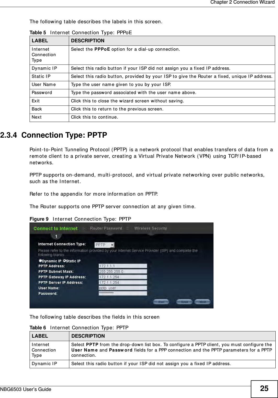 Chapter 2 Connection WizardNBG6503 User’s Guide 25The following table describes the labels in this screen.2.3.4  Connection Type: PPTPPoint-to-Point Tunneling Protocol (PPTP) is a network protocol that enables transfers of data from a remote client to a private server, creating a Virtual Private Network (VPN) using TCP/IP-based networks.PPTP supports on-demand, multi-protocol, and virtual private networking over public networks, such as the Internet.Refer to the appendix for more information on PPTP.The Router supports one PPTP server connection at any given time.Figure 9   Internet Connection Type: PPTP The following table describes the fields in this screenTable 5   Internet Connection Type: PPPoELABEL DESCRIPTIONInternet Connection TypeSelect the PPPoE option for a dial-up connection.Dynamic IP Select this radio button if your ISP did not assign you a fixed IP address.Static IP Select this radio button, provided by your ISP to give the Router a fixed, unique IP address.User Name Type the user name given to you by your ISP. Password  Type the password associated with the user name above.Exit Click this to close the wizard screen without saving.Back Click this to return to the previous screen.Next Click this to continue. Table 6   Internet Connection Type: PPTPLABEL DESCRIPTIONInternet Connection TypeSelect PPTP from the drop-down list box. To configure a PPTP client, you must configure the User Name and Password fields for a PPP connection and the PPTP parameters for a PPTP connection.Dynamic IP Select this radio button if your ISP did not assign you a fixed IP address.