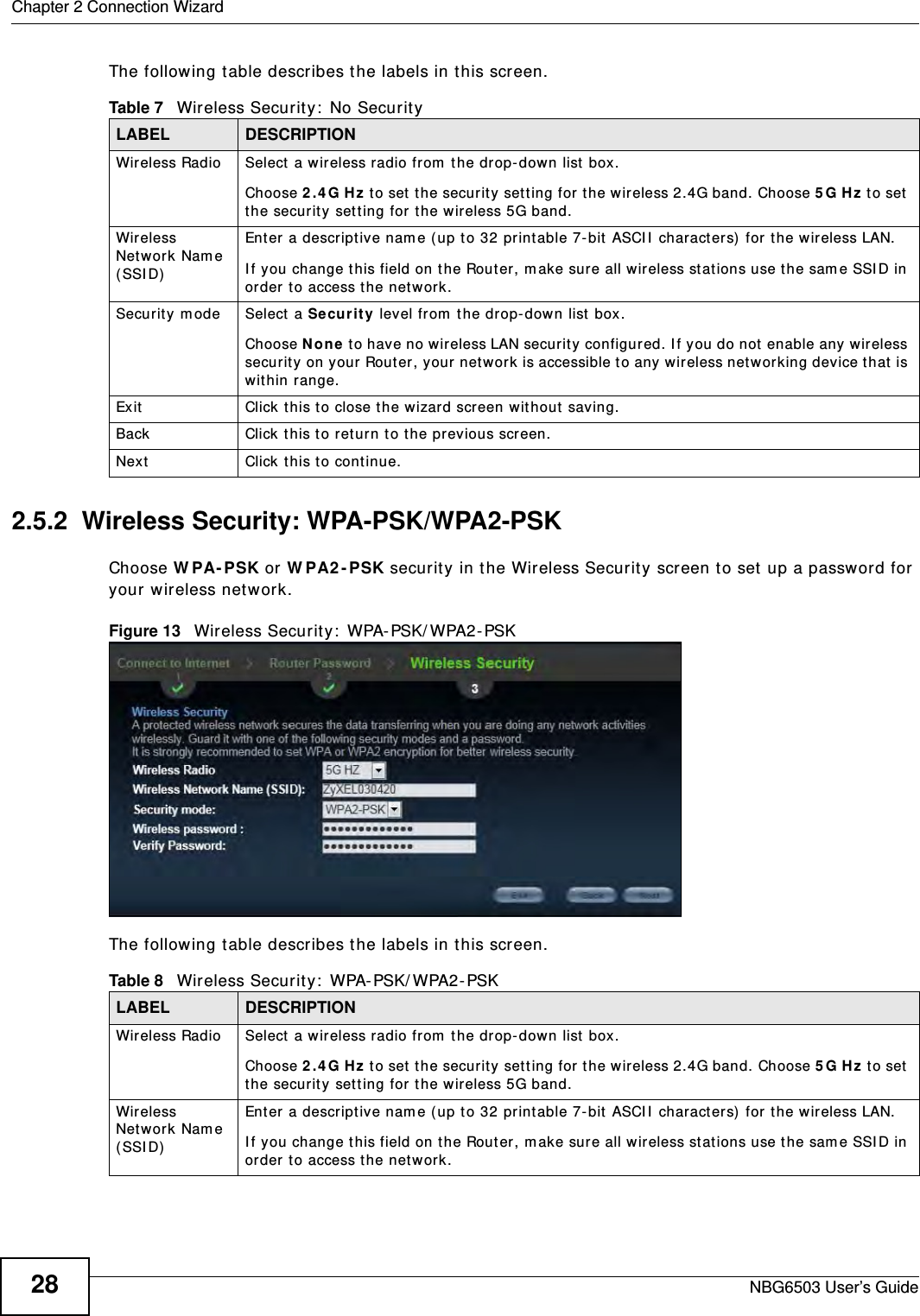 Chapter 2 Connection WizardNBG6503 User’s Guide28The following table describes the labels in this screen.2.5.2  Wireless Security: WPA-PSK/WPA2-PSKChoose WPA-PSK or WPA2-PSK security in the Wireless Security screen to set up a password for your wireless network.Figure 13   Wireless Security: WPA-PSK/WPA2-PSKThe following table describes the labels in this screen. Table 7   Wireless Security: No SecurityLABEL DESCRIPTIONWireless Radio Select a wireless radio from the drop-down list box.Choose 2.4G Hz to set the security setting for the wireless 2.4G band. Choose 5G Hz to set the security setting for the wireless 5G band.Wireless Network Name (SSID)Enter a descriptive name (up to 32 printable 7-bit ASCII characters) for the wireless LAN. If you change this field on the Router, make sure all wireless stations use the same SSID in order to access the network. Security mode Select a Security level from the drop-down list box. Choose None to have no wireless LAN security configured. If you do not enable any wireless security on your Router, your network is accessible to any wireless networking device that is within range. Exit Click this to close the wizard screen without saving.Back Click this to return to the previous screen.Next Click this to continue. Table 8   Wireless Security: WPA-PSK/WPA2-PSKLABEL DESCRIPTIONWireless Radio Select a wireless radio from the drop-down list box.Choose 2.4G Hz to set the security setting for the wireless 2.4G band. Choose 5G Hz to set the security setting for the wireless 5G band.Wireless Network Name (SSID)Enter a descriptive name (up to 32 printable 7-bit ASCII characters) for the wireless LAN. If you change this field on the Router, make sure all wireless stations use the same SSID in order to access the network. 