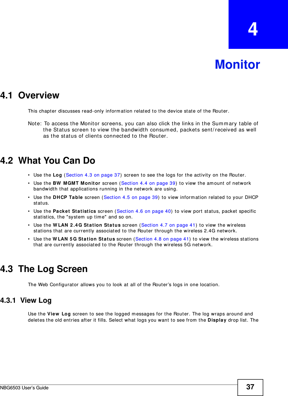 NBG6503 User’s Guide 37CHAPTER   4Monitor4.1  OverviewThis chapter discusses read-only information related to the device state of the Router. Note: To access the Monitor screens, you can also click the links in the Summary table of the Status screen to view the bandwidth consumed, packets sent/received as well as the status of clients connected to the Router.4.2  What You Can Do•Use the Log (Section 4.3 on page 37) screen to see the logs for the activity on the Router.•Use the BW MGMT Monitor screen (Section 4.4 on page 39) to view the amount of network bandwidth that applications running in the network are using.•Use the DHCP Table screen (Section 4.5 on page 39) to view information related to your DHCP status.•Use the Packet Statistics screen (Section 4.6 on page 40) to view port status, packet specific statistics, the &quot;system up time&quot; and so on.•Use the WLAN 2.4G Station Status screen (Section 4.7 on page 41) to view the wireless stations that are currently associated to the Router through the wireless 2.4G network.•Use the WLAN 5G Station Status screen (Section 4.8 on page 41) to view the wireless stations that are currently associated to the Router through the wireless 5G network.4.3  The Log ScreenThe Web Configurator allows you to look at all of the Router’s logs in one location.4.3.1  View LogUse the View Log screen to see the logged messages for the Router. The log wraps around and deletes the old entries after it fills. Select what logs you want to see from the Display drop list. The 