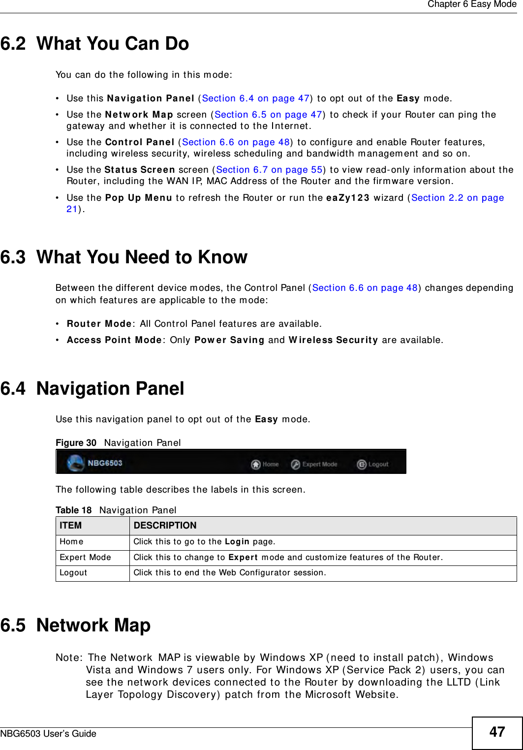  Chapter 6 Easy ModeNBG6503 User’s Guide 476.2  What You Can DoYou can do the following in this mode:•Use this Navigation Panel (Section 6.4 on page 47) to opt out of the Easy mode.•Use the Network Map screen (Section 6.5 on page 47) to check if your Router can ping the gateway and whether it is connected to the Internet.•Use the Control Panel (Section 6.6 on page 48) to configure and enable Router features, including wireless security, wireless scheduling and bandwidth management and so on.•Use the Status Screen screen (Section 6.7 on page 55) to view read-only information about the Router, including the WAN IP, MAC Address of the Router and the firmware version.•Use the Pop Up Menu to refresh the Router or run the eaZy123 wizard (Section 2.2 on page 21).6.3  What You Need to KnowBetween the different device modes, the Control Panel (Section 6.6 on page 48) changes depending on which features are applicable to the mode:•Router Mode: All Control Panel features are available.•Access Point Mode: Only Power Saving and Wireless Security are available.6.4  Navigation PanelUse this navigation panel to opt out of the Easy mode.Figure 30   Navigation PanelThe following table describes the labels in this screen.6.5  Network MapNote: The Network MAP is viewable by Windows XP (need to install patch), Windows Vista and Windows 7 users only. For Windows XP (Service Pack 2) users, you can see the network devices connected to the Router by downloading the LLTD (Link Layer Topology Discovery) patch from the Microsoft Website.Table 18   Navigation PanelITEM DESCRIPTIONHome Click this to go to the Login page. Expert Mode Click this to change to Expert mode and customize features of the Router.Logout Click this to end the Web Configurator session.